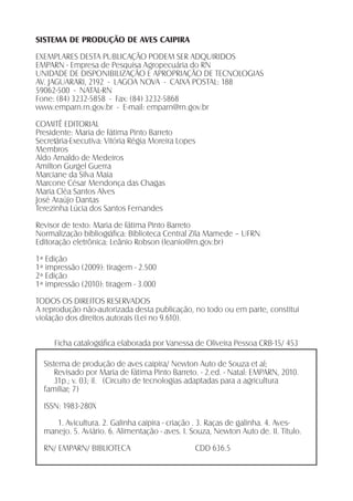 SISTEMA DE PRODUÇÃO DE AVES CAIPIRA
EXEMPLARES DESTA PUBLICAÇÃO PODEM SER ADQUIRIDOS
EMPARN - Empresa de Pesquisa Agropecuária do RN
UNIDADE DE DISPONIBILIZAÇÃO E APROPRIAÇÃO DE TECNOLOGIAS
AV. JAGUARARI, 2192 - LAGOA NOVA - CAIXA POSTAL: 188
59062-500 - NATAL-RN
Fone: (84) 3232-5858 - Fax: (84) 3232-5868
www.emparn.rn.gov.br - E-mail: emparn@rn.gov.br
COMITÊ EDITORIAL
Presidente: Maria de Fátima Pinto Barreto
Secretária-Executiva: Vitória Régia Moreira Lopes
Membros
Aldo Arnaldo de Medeiros
Amilton Gurgel Guerra
Marciane da Silva Maia
Marcone César Mendonça das Chagas
Maria Cléa Santos Alves
José Araújo Dantas
Terezinha Lúcia dos Santos Fernandes
Revisor de texto: Maria de Fátima Pinto Barreto
Normalização bibliográﬁca: Biblioteca Central Zila Mamede – UFRN
Editoração eletrônica: Leânio Robson (leanio@rn.gov.br)
1ª Edição
1ª impressão (2009): tiragem - 2.500
2ª Edição
1ª impressão (2010): tiragem - 3.000
TODOS OS DIREITOS RESERVADOS
A reprodução não-autorizada desta publicação, no todo ou em parte, constitui
violação dos direitos autorais (Lei no 9.610).
Ficha catalográﬁca elaborada por Vanessa de Oliveira Pessoa CRB-15/ 453
Sistema de produção de aves caipira/ Newton Auto de Souza et al;
Revisado por Maria de Fátima Pinto Barreto. - 2.ed. - Natal: EMPARN, 2010.
31p.; v. 03; il. (Circuito de tecnologias adaptadas para a agricultura
familiar; 7)
ISSN: 1983-280X
1. Avicultura. 2. Galinha caipira - criação . 3. Raças de galinha. 4. Aves-
manejo. 5. Aviário. 6. Alimentação - aves. I. Souza, Newton Auto de. II. Título.
RN/ EMPARN/ BIBLIOTECA CDD 636.5
 