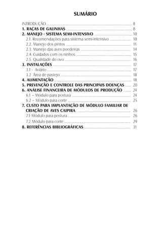 SUMÁRIO
INTRODUÇÃO...................................................................................... 8
1. RAÇAS DE GALINHAS .................................................................. 8
2. MANEJO - SISTEMA SEMI-INTENSIVO ...................................... 10
2.1. Recomendações para sistema semi-intensivo ..................... 10
2.2. Manejo dos pintos ................................................................. 11
2.3. Manejo das aves poedeiras .................................................. 14
2.4. Cuidados com os ninhos ....................................................... 15
2.5. Qualidade do ovo .................................................................. 16
3. INSTALAÇÕES .............................................................................. 17
3.1 - Aviário .................................................................................... 17
3.2 Área de pastejo ...................................................................... 18
4. ALIMENTAÇÃO ............................................................................. 18
5. PREVENÇÃO E CONTROLE DAS PRINCIPAIS DOENÇAS ...... 20
6. ANÁLISE FINANCEIRA DE MÓDULOS DE PRODUÇÃO ........ 24
6.1 – Módulo para postura ........................................................... 24
6.2 – Módulo para corte ............................................................... 25
7. CUSTO PARA IMPLANTAÇÃO DE MÓDULO FAMILIAR DE
CRIAÇÃO DE AVES CAIPIRA. ..................................................... 26
7.1 Módulo para postura .............................................................. 26
7.2 Módulo para corte .................................................................. 29
8. REFERÊNCIAS BIBLIOGRÁFICAS .............................................. 31
 
