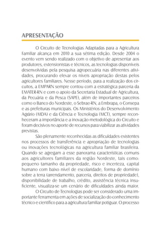 APRESENTAÇÃO
O Circuito de Tecnologias Adaptadas para a Agricultura
Familiar alcança em 2010 a sua sétima edição. Desde 2004 o
evento vem sendo realizado com o objetivo de apresentar aos
produtores, extensionistas e técnicos, as tecnologias disponíveis
desenvolvidas pela pesquisa agropecuária nas diferentes ativi-
dades, procurando elevar os níveis apropriação destas pelos
agricultores familiares. Nesse período, para a realização dos cir-
cuitos, a EMPARN sempre contou com a estratégica parceria da
EMATER-RN e com o apoio da Secretaria Estadual de Agricultura,
da Pecuária e da Pesca (SAPE), além de importantes parceiros
como o Banco do Nordeste, o Sebrae-RN, a Embrapa, o Consepa
e as prefeituras municipais. Os Ministérios do Desenvolvimento
Agrário (MDA) e da Ciência e Tecnologia (MCT), sempre recon-
heceram a importância e a inovação metodológica do Circuito e
foram decisivos no aporte de recursos para viabilizar as atividades
previstas.
São plenamente reconhecidas as diﬁculdades existentes
nos processos de transferência e apropriação de tecnologias
ou inovações tecnológicas na agricultura familiar brasileira.
Quando se agregam a esse panorama características comuns
aos agricultores familiares da região Nordeste, tais como:
pequeno tamanho da propriedade, risco e incerteza, capital
humano com baixo nível de escolaridade, forma de domínio
sobre a terra (arrendamento, parceria, direitos de propriedade),
disponibilidade de trabalho, crédito, assistência técnica insu-
ﬁciente, visualiza-se um cenário de diﬁculdades ainda maior.
O Circuito de Tecnologias pode ser considerado uma im-
portante ferramenta em ações de socialização do conhecimento
técnico e cientíﬁco para a agricultura familiar potiguar. O processo
 