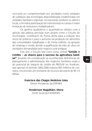 VIICIRCUITODETECNOLOGIASADAPTADASPARAAAGRICULTURAFAMILIARSISTEMADEPRODUÇÃODEAVESCAIPIRA
7
necessita ser complementado por atividades como unidades
de validação das tecnologias disponibilizadas estabelecidas em
unidades familiares regionais, incorporando também os saberes
locais, com maior participação do extensionista no campo e maior
formação de instrutores multiplicadores.
Os ganhos qualitativos e quantitativos obtidos com a
adoção das práticas previstas num projeto como o Circuito de
Tecnologias, contribuem de forma direta para a redução dos
níveis de pobreza e para o aumento da produção de alimentos
das comunidades trabalhadas e de forma indireta, na geração
de emprego e renda, devido a qualiﬁcação da mão de obra em
atividades demandadas pelo negócio rural potiguar.
Este ano o Circuito terá como tema central “Gestão e
Crédito – as chaves para o sucesso da agricultura famil-
iar”, levando em consideração as reconhecidas deﬁciências de
planejamento e administração dos negócios familiares rurais e
do potencial de impacto do crédito do PRONAF no Nordeste,
que apenas no período 2005/2006 realizou 805 milhões de con-
tratos, envolvendo um montante de recursos da ordem de RS 1,9
bilhão.
Francisco das Chagas Medeiros Lima
Diretor Presidente da EMPARN
Henderson Magalhães Abreu
Chefe Geral da EMATER-RN
 