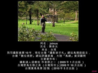 网名： joinus 实名：陳承光 来自：台湾 飛羽攝影資歷 10 年，現任台灣『攝影家手札』網站鳥類版版主，台灣『數位視野』網站評議委員，大陸『鳥網』資深顧問 主要著作有 :         攝影達人這樣拍 作者群之一  ( 2009 年 1 月出版  )        台灣野鳥生態之美  ( 台灣飛羽 ) ( 2009 年 10 月出版  )        台灣賞鳥鳥景 22 點  ( 2010 年 5 月出版  )  