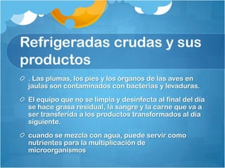 Refrigeradas crudas y sus
productos
 . Las plumas, los pies y los órganos de las aves en
 jaulas son contaminados con bacterias y levaduras.
 El equipo que no se limpia y desinfecta al final del día
 se hace grasa residual, la sangre y la carne que va a
 ser transferida a los productos transformados al día
 siguiente.
 cuando se mezcla con agua, puede servir como
 nutrientes para la multiplicación de
 microorganismos
 