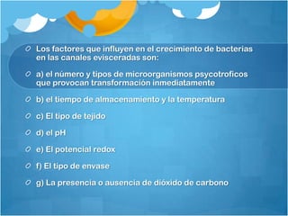 Los factores que influyen en el crecimiento de bacterias
en las canales evisceradas son:

a) el número y tipos de microorganismos psycotroficos
que provocan transformación inmediatamente

b) el tiempo de almacenamiento y la temperatura

c) El tipo de tejido

d) el pH

e) El potencial redox

f) El tipo de envase

g) La presencia o ausencia de dióxido de carbono
 