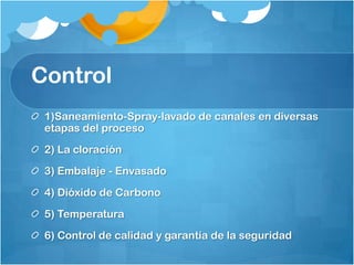 Control
 1)Saneamiento-Spray-lavado de canales en diversas
 etapas del proceso
 2) La cloración
 3) Embalaje - Envasado
 4) Dióxido de Carbono
 5) Temperatura
 6) Control de calidad y garantía de la seguridad
 