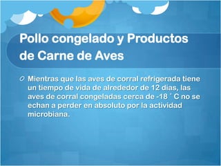 Pollo congelado y Productos
de Carne de Aves
 Mientras que las aves de corral refrigerada tiene
 un tiempo de vida de alrededor de 12 días, las
 aves de corral congeladas cerca de -18 ˚ C no se
 echan a perder en absoluto por la actividad
 microbiana.
 