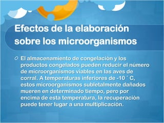Efectos de la elaboración
sobre los microorganismos
 El almacenamiento de congelación y los
 productos congelados pueden reducir el número
 de microorganismos viables en las aves de
 corral. A temperaturas inferiores de -10 ˚ C,
 estos microorganismos subletalmente dañados
 mueren en determinado tiempo, pero por
 encima de esta temperatura, la recuperación
 puede tener lugar a una multiplicación.
 