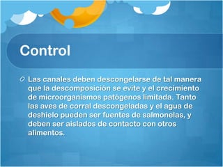 Control
 Las canales deben descongelarse de tal manera
 que la descomposición se evite y el crecimiento
 de microorganismos patógenos limitada. Tanto
 las aves de corral descongeladas y el agua de
 deshielo pueden ser fuentes de salmonelas, y
 deben ser aislados de contacto con otros
 alimentos.
 