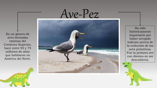 Ave-Pez
Es un género de
aves dentadas
extintas del
Cretácico Superior,
hace entre 93 y 75
millones de años
que habitaron en
América del Norte.
Ha sido
históricamente
importante por
haber arrojado
indicios acerca de
la evolución de las
aves primitivas.
Fue la primera ave
con dientes en ser
descubierta.
 
