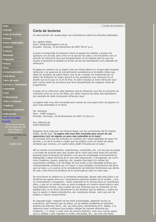 de color de canto
de porte
Para comunicarse
con la redacción de
Aves Magacin
escríbanos a:
avesmagacin@gmail.
com
Diseño web
Carta de lectores
En esta sección Ud. puede dejar sus comentarios sobre los artículos publicados.
De: gaston abate
Para: info@avesmagacin.com.ar
Enviado: Viernes, 16 de Noviembre de 2007 09:07 p.m.
A quien corresponda me pasaron recien la pagina de ustedes y quizas me
apresuro con el mail, pero entro en la seccion de color y me encuentro con un
articulo de refraccion azul que honestamente no lei todavía pero lo que me
mueve a lanzarme al teclado es la foto de los dos ejemplares como ejemplo de
refraccion.
El agata en cuestion es un pajaro solo con fondo blanco en ningun lado muestra
refraccion y la ausencia de concentración eumelanica en el diseño indica que
debe ser portador de satine factor que al ser cruzado con tradicional por su
efecto de inhibición de negro genera en los portadores una reduccion en el
diseño que es lo que se ve en la foto, el cobre mosaico si tiene refracción azul
pero carece tanto de envoltura que seria descalificado de cualquier mesa de
juzgamiento.
A pesar de su refraccion cabe destacar que la refraccion azul NO es sinonimo de
contraste como se ve en las fotos, por tanto ninguno de estos dos ejemplares
son ejemplo de nada incluyendo refraccion azul.
La pagina esta muy bien encarada pero carece de una supervicion de alguien un
poco mas entendido en el tema
De: Norberto
Para : AVES magacin
Enviado: Domingo, 18 de Noviembre de 2007 12:36 p.m.
Srs. Editores de
AVES MAGACIN
Respecto de la nota que me hicieran llegar con los comentarios del Sr.Gastón
Abate, donde dice "La pagina esta muy bien encarada pero carece de una
supervicion (sic) de alguien un poco mas entendido en el tema".
En principio diría que los artículos en cuestión son responsabilidad de quien los
escribe, y no de la revista o medio que los pública como en todos los casos
similares que conozco, en cuanto estos estén firmados por el autor.
Allí se vierten conocimientos, experiencias, contenidos, etc. con los que se puede
o no estar de acuerdo pero que surgen de la visión que tiene quien los escribe ,
teniendo todo el derecho de hacerlo, si es que ha investigado minimamente la
bibliografía y bases técnicas de lo que esta exponiendo, y divulgando, asi como
otros criadores, jueces, expertos, etc. pueden discrepar y/o refutar los
argumentos vertidos, a fin de llegar de ese modo a una saludable síntesis que
necesariamente concluirá con un mayor y mas completo conocimiento del tema
que se trata, y un avance en la consideración de distintos fenómenos que afecta
de una u otra forma la temática de la canaricultura color en este caso.
De otra forma se estaría en un ambiente estancado, donde todo esta dicho y se
dividirían las aguas entre los "conocedores expertos dueños de la verdad , y los
no conocedores o inexpertos", visión superada en la ciencia hace ya muchísimos
años, y que en mi opinión esta un poco arraigada en nuestra canaricultura color
hace bastante tiempo, vaya a saber por que intereses que se comentan en los
pasillos pero no se dicen claramente en los ámbitos que se debiera, y sobre los
que no quiero ni deseo extenderme, por cuestiones obvias, pero que son de
público y notorio conocimiento.
En segundo lugar, respecto de las fotos presentadas, depende mucho su
evaluación, del monitor que se utilice, ya ha habido problemas en distintos
ámbitos de Internet, foros , etc. por este tema, obviamente el Sr. Abate, o yo
debemos tener monitores que pueden reflejar de manera diferente las
imágenes, ( ni mejor ni peor sino de manera distinta), cosa muy común según
sea su calidad y este regulado su brillo, intensidad, etc., así como las fotos,
 