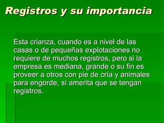 Registros y su importancia Esta crianza, cuando es a nivel de las casas o de pequeñas explotaciones no requiere de muchos registros, pero si la empresa es mediana, grande o su fin es proveer a otros con pie de cría y animales para engorde, sí amerita que se tengan registros. 