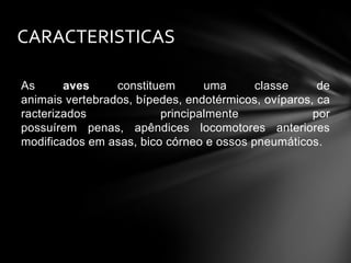 CARACTERISTICAS
As
aves
constituem
uma
classe
de
animais vertebrados, bípedes, endotérmicos, ovíparos, ca
racterizados
principalmente
por
possuírem penas, apêndices locomotores anteriores
modificados em asas, bico córneo e ossos pneumáticos.

 