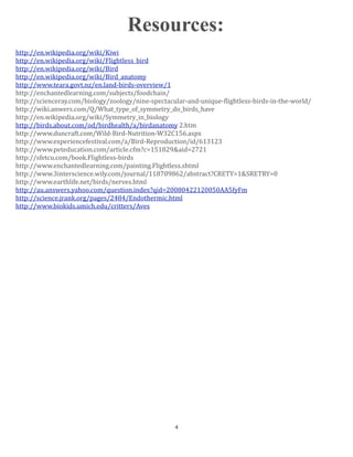 Resources:
http://en.wikipedia.org/wiki/Kiwi
http://en.wikipedia.org/wiki/Flightless_bird
http://en.wikipedia.org/wiki/Bird
http://en.wikipedia.org/wiki/Bird_anatomy
http://www.teara.govt.nz/en.land‐birds‐overview/1
http://enchantedlearning.com/subjects/foodchain/
http://scienceray.com/biology/zoology/nine‐spectacular‐and‐unique‐Klightless‐birds‐in‐the‐world/
http://wiki.anwers.com/Q/What_type_of_symmetry_do_birds_have
http://en.wikipedia.org/wiki/Symmetry_in_biology
http://birds.about.com/od/birdhealth/a/birdanatomy 2.htm
http://www.duncraft.com/Wild‐Bird‐Nutrition‐W32C156.aspx
http://www.experiencefestival.com/a/Bird‐Reproduction/id/613123
http://www.peteducation.com/article.cfm?c=151829&aid=2721
http://sfetcu.com/book.Flightless‐birds
http://www.enchantedlearning.com/painting.Flightless.shtml
http://www.3interscience.wily.com/journal/118709862/abstract?CRETY=1&SRETRY=0
http://www.earthlife.net/birds/nerves.html
http://au.answers.yahoo.com/question.index?qid=20080422120050AA5fyFm
http://science.jrank.org/pages/2484/Endothermic.html
http://www.biokids.umich.edu/critters/Aves




                                                   4
 