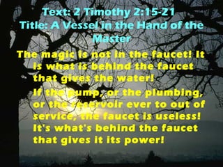Text: 2 Timothy 2:15-21 
Title: A Vessel in the Hand of the 
Master 
The magic is not in the faucet! It 
is what is behind the faucet 
that gives the water! 
If the pump, or the plumbing, 
or the reservoir ever to out of 
service, the faucet is useless! 
It's what's behind the faucet 
that gives it its power! 
 