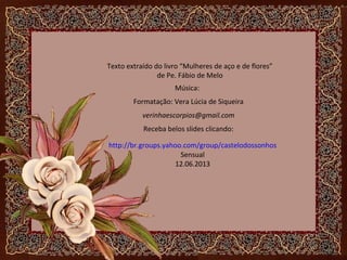 Texto extraído do livro “Mulheres de aço e de flores”
de Pe. Fábio de Melo
Música:
Formatação: Vera Lúcia de Siqueira
verinhaescorpios@gmail.com
Receba belos slides clicando:
http://br.groups.yahoo.com/group/castelodossonhos
Sensual
12.06.2013
 
 