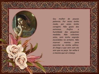 Sou mulher de poucas
palavras. Por vezes tenho
medo, por vezes tenho
coragem. Não gosto dos
extremos. Prefiro a
humildade das pequenas
medidas. Não coleciono
selos, nem tenho segredo
escondidos no armário. Não
reservei manias para
exercitar na minha velhice.
Já chega o que vem com ela
sem que eu peça. Ser velha é
o mesmo que ser criança.
 