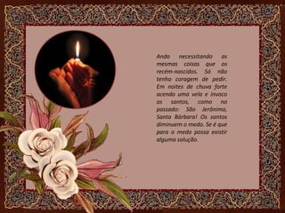 Ando necessitando as
mesmas coisas que os
recém-nascidos. Só não
tenho coragem de pedir.
Em noites de chuva forte
acendo uma vela e invoco
os santos, como no
passado: São Jerônimo,
Santa Bárbara! Os santos
diminuem o medo. Se é que
para o medo possa existir
alguma solução.
 