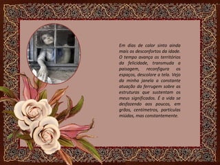 Em dias de calor sinto ainda
mais os desconfortos da idade.
O tempo avança os territórios
da felicidade, transmuda a
paisagem, reconfigura os
espaços, descolore a tela. Vejo
da minha janela a constante
atuação da ferrugem sobre as
estruturas que sustentam os
meus significados. É a vida se
desfazendo aos poucos, em
grãos, centímetros, partículas
miúdas, mas constantemente.
 