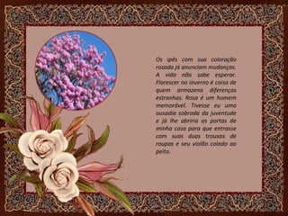 Os ipês com sua coloração
rosada já anunciam mudanças.
A vida não sabe esperar.
Florescer no inverno é coisa de
quem armazena diferenças
estranhas. Rosa é um homem
memorável. Tivesse eu uma
ousadia sobrada da juventude
e já lhe abriria as portas de
minha casa para que entrasse
com suas duas trouxas de
roupas e seu violão colado ao
peito.
 