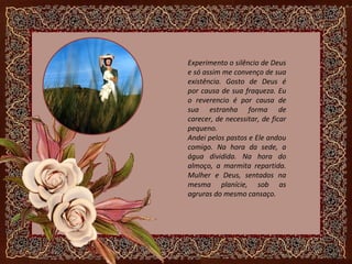 Experimento o silêncio de Deus
e só assim me convenço de sua
existência. Gosto de Deus é
por causa de sua fraqueza. Eu
o reverencio é por causa de
sua estranha forma de
carecer, de necessitar, de ficar
pequeno.
Andei pelos pastos e Ele andou
comigo. Na hora da sede, a
água dividida. Na hora do
almoço, a marmita repartida.
Mulher e Deus, sentados na
mesma planície, sob as
agruras do mesmo cansaço.
 