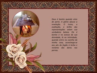 Deus é bonito quando visto
de perto. A glória ofusca a
revelação. O trono, a
exaltação, o brilho das
representações velam sua
verdadeira beleza. Ele é
bonito é no avesso da sua
divindade, lá na intimidade,
quando entra na cozinha da
minha casa, aconchega-se
aos pés do fogão à lenha e
reclama das dores nas
pernas.
 