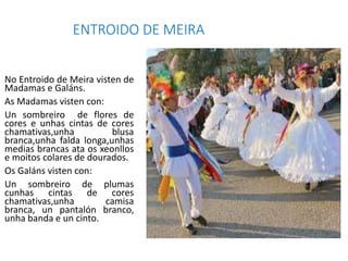 ENTROIDO DE MEIRA
No Entroido de Meira visten de
Madamas e Galáns.
As Madamas visten con:
Un sombreiro de flores de
cores ...