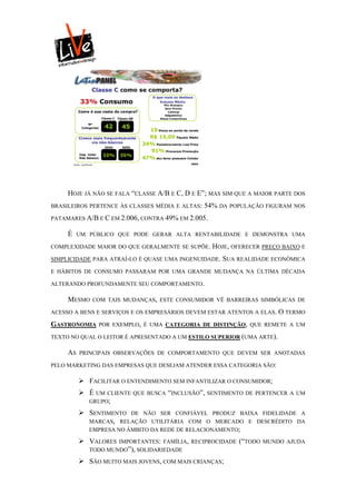 HOJE JÁ NÃO SE FALA “CLASSE A/B E C, D E E”; MAS SIM QUE A MAIOR PARTE DOS
BRASILEIROS PERTENCE ÀS CLASSES MÉDIA E ALTAS:   54% DA POPULAÇÃO FIGURAM NOS
PATAMARES A/B E C EM 2.006, CONTRA 49% EM 2.005.

     É    UM PÚBLICO QUE PODE GERAR ALTA RENTABILIDADE E DEMONSTRA UMA

COMPLEXIDADE MAIOR DO QUE GERALMENTE SE SUPÕE.     HOJE, OFERECER PREÇO BAIXO E
SIMPLICIDADE PARA ATRAÍ-LO É QUASE UMA INGENUIDADE.   SUA REALIDADE ECONÔMICA
E HÁBITOS DE CONSUMO PASSARAM POR UMA GRANDE MUDANÇA NA ÚLTIMA DÉCADA

ALTERANDO PROFUNDAMENTE SEU COMPORTAMENTO.

     MESMO    COM TAIS MUDANÇAS, ESTE CONSUMIDOR VÊ BARREIRAS SIMBÓLICAS DE

ACESSO A BENS E SERVIÇOS E OS EMPRESÁRIOS DEVEM ESTAR ATENTOS A ELAS. O TERMO

GASTRONOMIA    POR EXEMPLO, É UMA CATEGORIA DE DISTINÇÃO, QUE REMETE A UM

TEXTO NO QUAL O LEITOR É APRESENTADO A UM ESTILO SUPERIOR (UMA ARTE).

     AS   PRINCIPAIS OBSERVAÇÕES DE COMPORTAMENTO QUE DEVEM SER ANOTADAS

PELO MARKETING DAS EMPRESAS QUE DESEJAM ATENDER ESSA CATEGORIA SÃO:

           FACILITAR O ENTENDIMENTO SEM INFANTILIZAR O CONSUMIDOR;
           É UM  CLIENTE QUE BUSCA “INCLUSÃO”, SENTIMENTO DE PERTENCER A UM
             GRUPO;

           SENTIMENTO DE NÃO SER CONFIÁVEL       PRODUZ BAIXA FIDELIDADE A
            MARCAS, RELAÇÃO UTILITÁRIA COM O       MERCADO E DESCRÉDITO DA
             EMPRESA NO ÂMBITO DA REDE DE RELACIONAMENTO;

           VALORES  IMPORTANTES: FAMÍLIA, RECIPROCIDADE   (“TODO   MUNDO AJUDA
             TODO MUNDO”), SOLIDARIEDADE

           SÃO MUITO MAIS JOVENS, COM MAIS CRIANÇAS;
 