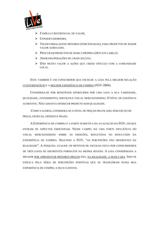  FAMÍLIA É REFERENCIAL DE VALOR;
          CONSERVADORISMO;
          VISAM EMBALAGENS MENORES (PORCIONADAS), PARA PRODUTOS DE MAIOR
           VALOR AGREGADO;

          PROCURAM PRODUTOS DE MARCA PRÓPRIA (PRIVATE LABELS)
          ADORAM OPERAÇÕES DE CROSS-SELLING;
          DÃO    MUITO VALOR A AÇÕES QUE CRIEM VÍNCULO COM A COMUNIDADE
              LOCAL.



     ESTE   TAMBÉM É UM CONSUMIDOR QUE ESCOLHE A LOJA PELA MELHOR RELAÇÃO

CUSTO/BENEFÍCIO E A MELHOR EXPERIÊNCIA DE COMPRA (FGV-2004).

     CONSIDERA-SE   POR BENEFÍCIOS OFERECIDOS POR UMA LOJA A SUA VARIEDADE,

QUALIDADE, ATENDIMENTO, SERVIÇOS E VISUAL MERCHANDISING. O NÍVEL DE EXIGÊNCIA

AUMENTOU. NÃO ADIANTA OFERECER PRODUTO SEM QUALIDADE.

     COMO VALORES, CONSIDERA-SE O NÍVEL DE PREÇOS PRATICADO, PERCEPÇÃO DE
PREÇO, OFERTAS, CRÉDITO E PRAZO.

     A EXPERIÊNCIA DE COMPRA É A PARTE SUBJETIVA DA AVALIAÇÃO DA FGV, EM QUE
ENTRAM OS ASPECTOS EMOCIONAIS.      NESSE       CAMPO, HÁ UMA FORTE INFLUÊNCIA DO

VISUAL   MERCHANDISING   SOBRE     AS       EMOÇÕES,   REFLETIDAS   NO   RESULTADO   DA

EXPERIÊNCIA DE COMPRA.    SEGUNDO       A   FGV, “AS   PERCEPÇÕES SÃO DIFERENTES DA

REALIDADE”.   A PESQUISA AVALIOU OS MOTIVOS DE ESCOLHA FEITA POR CONSUMIDORES
DE TRÊS LOJAS DE DIFERENTES FORMATOS NA MESMA REGIÃO.           A   LOJA CONSIDERADA A

MELHOR POR APRESENTAR MENORES PREÇOS ERA, NA REALIDADE, A MAIS CARA. ISSO SE

EXPLICA PELA SÉRIA DE PERCEPÇÕES POSITIVAS QUE SE TRADUZIRAM NUMA BOA

EXPERIÊNCIA DE COMPRA A SEUS CLIENTES.
 