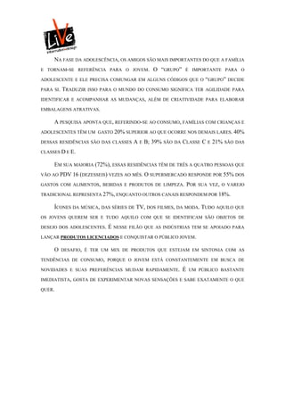 NA FASE DA ADOLESCÊNCIA, OS AMIGOS SÃO MAIS IMPORTANTES DO QUE A FAMÍLIA
E TORNAM-SE REFERÊNCIA PARA O JOVEM.           O “GRUPO”      É IMPORTANTE PARA O

ADOLESCENTE E ELE PRECISA COMUNGAR EM ALGUNS CÓDIGOS QUE O “GRUPO” DECIDE

PARA SI.   TRADUZIR   ISSO PARA O MUNDO DO CONSUMO SIGNIFICA TER AGILIDADE PARA

IDENTIFICAR E ACOMPANHAR AS MUDANÇAS, ALÉM DE CRIATIVIDADE PARA ELABORAR

EMBALAGENS ATRATIVAS.

     A PESQUISA APONTA QUE, REFERINDO-SE AO CONSUMO, FAMÍLIAS COM CRIANÇAS E
ADOLESCENTES TÊM UM GASTO 20% SUPERIOR AO QUE OCORRE NOS DEMAIS LARES. 40%

DESSAS RESIDÊNCIAS SÃO DAS CLASSES      A E B; 39%   SÃO DA   CLASSE C     E   21%   SÃO DAS

CLASSES D E E.

     EM SUA MAIORIA (72%), ESSAS RESIDÊNCIAS TÊM DE TRÊS A QUATRO PESSOAS QUE
VÃO AO   PDV 16 (DEZESSEIS) VEZES AO MÊS. O SUPERMERCADO RESPONDE POR 55% DOS
GASTOS COM ALIMENTOS, BEBIDAS E PRODUTOS DE LIMPEZA.              POR   SUA VEZ, O VAREJO

TRADICIONAL REPRESENTA 27%, ENQUANTO OUTROS CANAIS RESPONDEM POR 18%.

     ÍCONES DA MÚSICA, DAS SÉRIES DE TV, DOS FILMES, DA MODA. TUDO AQUILO QUE
OS JOVENS QUEREM SER E TUDO AQUILO COM QUE SE IDENTIFICAM SÃO OBJETOS DE

DESEJO DOS ADOLESCENTES.     É   NESSE FILÃO QUE AS INDÚSTRIAS TEM SE APOIADO PARA

LANÇAR PRODUTOS LICENCIADOS E CONQUISTAR O PÚBLICO JOVEM.

     O     DESAFIO, É TER UM MIX DE PRODUTOS QUE ESTEJAM EM SINTONIA COM AS

TENDÊNCIAS DE CONSUMO, PORQUE O JOVEM ESTÁ CONSTANTEMENTE EM BUSCA DE

NOVIDADES E SUAS PREFERÊNCIAS MUDAM RAPIDAMENTE.              É   UM PÚBLICO BASTANTE

IMEDIATISTA, GOSTA DE EXPERIMENTAR NOVAS SENSAÇÕES E SABE EXATAMENTE O QUE

QUER.
 