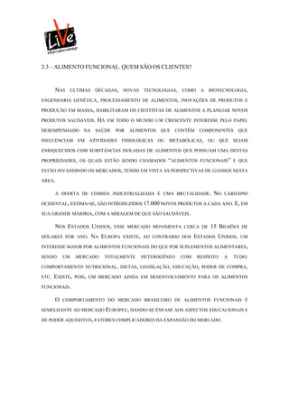 3.3 – ALIMENTO FUNCIONAL. QUEM SÃO OS CLIENTES?


       NAS      ÚLTIMAS    DÉCADAS,   NOVAS   TECNOLOGIAS,    COMO     A   BIOTECNOLOGIA,

ENGENHARIA GENÉTICA, PROCESSAMENTO DE ALIMENTOS, INOVAÇÕES DE PRODUTOS E

PRODUÇÃO EM MASSA, HABILITARAM OS CIENTISTAS DE ALIMENTOS A PLANEJAR NOVOS

PRODUTOS SAUDÁVEIS.        HÁ   EM TODO O MUNDO UM CRESCENTE INTERESSE PELO PAPEL

DESEMPENHADO        NA     SAÚDE   POR   ALIMENTOS   QUE    CONTÊM     COMPONENTES    QUE

INFLUENCIAM EM ATIVIDADES FISIOLÓGICAS               OU   METABÓLICAS,     OU QUE SEJAM

ENRIQUECIDOS COM SUBSTÂNCIAS ISOLADAS DE ALIMENTOS QUE POSSUAM UMA DESTAS

PROPRIEDADES, OS QUAIS ESTÃO SENDO CHAMADOS               “ALIMENTOS   FUNCIONAIS” E QUE

ESTÃO INVANDINDO OS MERCADOS, TENDO EM VISTA AS PERSPECTIVAS DE GANHOS NESTA

ÁREA.

       A OFERTA DE COMIDA INDUSTRIALIZADA É UMA BRUTALIDADE.                NO   CARDÁPIO

OCIDENTAL, ESTIMA-SE, SÃO INTRODUZIDOS 17.000 NOVOS PRODUTOS A CADA ANO. E, EM

SUA GRANDE MAIORIA, COM A MIRAGEM DE QUE SÃO SAUDÁVEIS.

       NOS ESTADOS UNIDOS,         ESSE MERCADO MOVIMENTA CERCA DE         15 BILHÕES   DE

DÓLARES POR ANO.          NA EUROPA   EXISTE, AO CONTRÁRIO DOS      ESTADOS UNIDOS,     UM

INTERESSE MAIOR POR ALIMENTOS FUNCIONAIS DO QUE POR SUPLEMENTOS ALIMENTARES,

SENDO      UM    MERCADO      TOTALMENTE      HETEROGÊNEO     COM    RESPEITO    A   TUDO:

COMPORTAMENTO NUTRICIONAL, DIETAS, LEGISLAÇÃO, EDUCAÇÃO, PODER DE COMPRA,

ETC.   EXISTE,   POIS, UM MERCADO AINDA EM DESENVOLVIMENTO PARA OS ALIMENTOS

FUNCIONAIS.

       O   COMPORTAMENTO DO MERCADO BRASILEIRO DE ALIMENTOS FUNCIONAIS É

SEMELHANTE AO MERCADO EUROPEU, DANDO-SE ÊNFASE AOS ASPECTOS EDUCACIONAIS E

DE PODER AQUISITIVO, FATORES COMPLICADORES DA EXPANSÃO DO MERCADO.
 