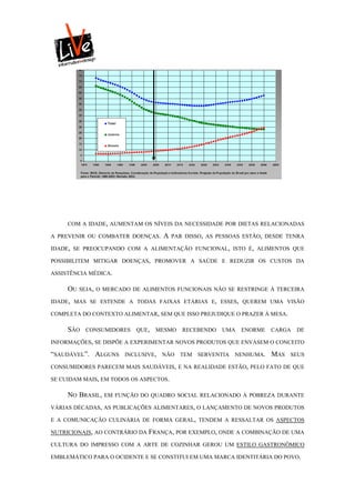COM A IDADE, AUMENTAM OS NÍVEIS DA NECESSIDADE POR DIETAS RELACIONADAS

A PREVENIR OU COMBATER DOENÇAS.     A   PAR DISSO, AS PESSOAS ESTÃO, DESDE TENRA

IDADE, SE PREOCUPANDO COM A ALIMENTAÇÃO FUNCIONAL, ISTO É, ALIMENTOS QUE

POSSIBILITEM MITIGAR DOENÇAS, PROMOVER A SAÚDE E REDUZIR OS CUSTOS DA

ASSISTÊNCIA MÉDICA.

     OU   SEJA, O MERCADO DE ALIMENTOS FUNCIONAIS NÃO SE RESTRINGE À TERCEIRA

IDADE, MAS SE ESTENDE A TODAS FAIXAS ETÁRIAS E, ESSES, QUEREM UMA VISÃO

COMPLETA DO CONTEXTO ALIMENTAR, SEM QUE ISSO PREJUDIQUE O PRAZER À MESA.

     SÃO   CONSUMIDORES    QUE,   MESMO    RECEBENDO   UMA   ENORME    CARGA   DE

INFORMAÇÕES, SE DISPÕE A EXPERIMENTAR NOVOS PRODUTOS QUE ENVASEM O CONCEITO

“SAUDÁVEL”. ALGUNS     INCLUSIVE,   NÃO   TEM   SERVENTIA   NENHUMA.   MAS   SEUS

CONSUMIDORES PARECEM MAIS SAUDÁVEIS, E NA REALIDADE ESTÃO, PELO FATO DE QUE

SE CUIDAM MAIS, EM TODOS OS ASPECTOS.

     NO BRASIL,   EM FUNÇÃO DO QUADRO SOCIAL RELACIONADO À POBREZA DURANTE

VÁRIAS DÉCADAS, AS PUBLICAÇÕES ALIMENTARES, O LANÇAMENTO DE NOVOS PRODUTOS

E A COMUNICAÇÃO CULINÁRIA DE FORMA GERAL, TENDEM A RESSALTAR OS ASPECTOS

NUTRICIONAIS, AO CONTRÁRIO DA FRANÇA, POR EXEMPLO, ONDE A COMBINAÇÃO DE UMA

CULTURA DO IMPRESSO COM A ARTE DE COZINHAR GEROU UM ESTILO GASTRONÔMICO

EMBLEMÁTICO PARA O OCIDENTE E SE CONSTITUI EM UMA MARCA IDENTITÁRIA DO POVO.
 