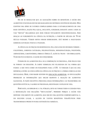 HÁ   DE SE RESSALTAR QUE AS ALEGAÇÕES SOBRE OS BENEFÍCIOS À SAÚDE DOS

ALIMENTOS FUNCIONAIS DEVEM SER BASEADOS EM CRITÉRIOS CIENTÍFICOS SÓLIDOS. MAS

EXISTEM UMA SÉRIE DE FATORES COMPLICADORES PARA O ESTABELECIMENTO DE UMA

BASE CIENTÍFICA, RAZÃO PELA QUAL, INCLUSIVE, SURGIRAM, DURANTE ANOS E ANOS AS

TAIS   “DIETAS”   MILAGROSAS QUE HOJE FORAM TOTALMENTE DESCONFIGURADAS. ISSO

GRAÇAS AO SURGIMENTO DA CIÊNCIA DA NUTRIÇÃO, A PARTIR DE DÉCADA DE            70   DO

SÉCULO PASSADO.      VÁRIOS   MITOS FORAM DERRUBADOS.     ATÉ   MESMO A MALFADADA

GORDURA SATURADA TEM SUA UTILIDADE.

       A CIÊNCIA DA NUTRIÇÃO FOI RESPONSÁVEL PELA INCLUSÃO DE DIVERSOS TERMOS –
COLESTEROL, GORDURA SATURADA, POLIINSATURADA, MONOINSATURADA, POLIFENÓIS,

AMINOÁCIDOS, CAROTENÓIDES, FIBRAS E ÔMEGA-3, ALÉM DA TRANS         – EM EMBALAGENS.
TUDO MUITO FAVORÁVEL À SAÚDE DO CONSUMIDOR.

       CONHECER    OS ALIMENTOS PELA SUA COMPOSIÇÃO NUTRICIONAL, POR POUCO NÃO

SE TORNOU UM DESASTRE.        A   CARNE VERMELHA FOI VILANIZADA DE TAL FORMA QUE

PASSOU A SER VISTA COMO UM PASSAPORTE PARA A          UTI. A   VERDADE É QUE HÁ UMA

DIFERENÇA ENTRE AS CONCLUSÕES DA CIÊNCIA DA NUTRIÇÃO E A FORMA COMO ELAS SÃO

DIVULGADAS.    HOJE,   COM MAIOR SENTIDO DE EDUCAÇÃO ALIMENTAR, AS DIVULGAÇÕES

PRIORIZAM AS INFORMAÇÕES QUE DIGAM RESPEITO À SELEÇÃO DE ALIMENTOS

SAUDÁVEIS.   A PARTE RECEPTIVA PROCESSA ESSAS INFORMAÇÕES E       AS TRANSFORMA EM

QUESTÕES ESTÉTICAS, VALORES NUTRICIONAIS, IDENTIDADE E ESTILOS DE VIDA.

       PORTANTO, AO DIRIGIR-SE A TAL PÚBLICO, DEVE-SE TOMAR TODO O CUIDADO PARA
A MENSURAÇÃO DAS RELAÇÕES            “DIETA-SAÚDE”,   PRIMEIRO PORQUE A SAÚDE NÃO

DEPENDE UNICAMENTE DO ALIMENTO, MAS SIM DE UMA QUESTÃO COMPORTAMENTAL E,

EM SEGUNDO LUGAR, A ALUSÃO DE TANTOS BENEFÍCIOS TERAPÊUTICOS PODE

TRANSFORMAR O PRODUTO NUMA EXTENSÃO DA FARMÁCIA.
 
