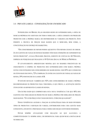 3.4 – PRIVATE LABELS – CONSOLIDAÇÃO DE UM MERCADO



     INTRODUZIDA NO BRASIL PELAS GRANDES REDES DE SUPERMERCADOS, A IDÉIA DE
MARCAS PRÓPRIAS FOI ADOTADA EM TODO O MERCADO. A IDÉIA CONSISTE EM PRODUZIR

PRODUTOS COM A PRÓPRIA MARCA DO DISTRIBUIDOR OU VAREJISTA DO PRODUTO. ISTO

PERMITE A PRÁTICA DE PREÇOS MAIS BAIXOS QUE O MERCADO, BEM COMO, A

CONCENTRAÇÃO NO ESFORÇO DE MARKETING.

     “OS CONSUMIDORES DE MENOR PODER AQUISITIVO TÊM MENOR CHANCE DE ERRAR.
JÁ OS CLIENTES DE FAIXAS DE RENDAS MAIORES TÊM MAIS CONDIÇÕES DE EXPERIMENTAR
NOVOS PRODUTOS”, AVALIA   OLEGÁRIO ARAÚJO,    GERENTE DE CONTAS DA   AC/NIELSEN,
EMPRESA DE PESQUISAS QUE REALIZOU O 10º ESTUDO ANUAL DE MARCAS PRÓPRIAS.

     O   LEVANTAMENTO APRESENTADO MOSTRA QUE OS MAIORES PERCENTUAIS DE

CRESCIMENTO E COMPRA DE PRODUTOS DOS SUPERMERCADOS COM MARCA PRÓPRIA

ESTÃO CONCENTRADOS NOS CONSUMIDORES DE MAIOR RENDA: DOS      82% QUE CONHECEM
OS ITENS MAIS EM CONTA, 72% COMPRAM. JÁ ENTRE OS CLIENTES DE TODAS AS FAIXAS DE

RENDA, 59% PERTENCEM ÀS CLASSES A/B.

     O   ESTUDO REVELOU TAMBÉM QUE   92%   DOS CONSUMIDORES DE MARCA PRÓPRIA

RECOMENDARIAM OS PRODUTOS PARA TERCEIROS, O QUE PROVA A ACEITAÇÃO DESTES

ITENS ENTRE AS DIFERENTES CLASSES DE RENDA.

     UM   OUTRO DADO QUE COMPROVARIA ESTA NOVA TENDÊNCIA É DE QUE        46%   DOS

CLIENTES NÃO TROCARIAM OS PRODUTOS DE MARCA PRÓPRIA POR SIMILARES DE PREÇOS

MAIS BAIXOS. “O FATOR PREÇO NÃO É MAIS DECISIVO. É PRECISO QUALIDADE”.

     ESSAS   TENDÊNCIAS AJUDAM A TRAÇAR AS ESTRATÉGIAS PARA OS MAIS DIVERSOS

TIPOS DE PRODUTOS E SERVIÇOS DO VAREJO, CONTRIBUINDO PARA UMA GESTÃO MAIS

CONSCIENTE, EFICIENTE E PREPARADA PARA O MERCADO EM QUE ESTIVEREM INSERIDOS.

     ESTAR    SEMPRE   ATUALIZADO    COM      RELAÇÃO   AO   QUE   ALAVANCA     A

COMPETITIVIDADE É E SEMPRE SERÁ, UM DIFERENCIAL PARA QUEM BUSCA DESTACAR-SE

NO MERCADO.
 