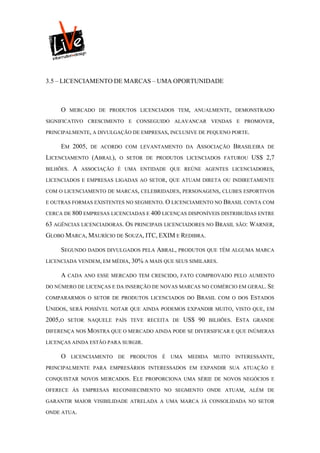 3.5 – LICENCIAMENTO DE MARCAS – UMA OPORTUNIDADE



     O     MERCADO DE PRODUTOS LICENCIADOS TEM, ANUALMENTE, DEMONSTRADO

SIGNIFICATIVO CRESCIMENTO E CONSEGUIDO ALAVANCAR VENDAS E PROMOVER,

PRINCIPALMENTE, A DIVULGAÇÃO DE EMPRESAS, INCLUSIVE DE PEQUENO PORTE.

     EM 2005,     DE ACORDO COM LEVANTAMENTO DA         ASSOCIAÇÃO BRASILEIRA         DE

LICENCIAMENTO (ABRAL),     O SETOR DE PRODUTOS LICENCIADOS FATUROU               US$ 2,7
BILHÕES.    A   ASSOCIAÇÃO É UMA ENTIDADE QUE REÚNE AGENTES LICENCIADORES,

LICENCIADOS E EMPRESAS LIGADAS AO SETOR, QUE ATUAM DIRETA OU INDIRETAMENTE

COM O LICENCIAMENTO DE MARCAS, CELEBRIDADES, PERSONAGENS, CLUBES ESPORTIVOS

E OUTRAS FORMAS EXISTENTES NO SEGMENTO. O LICENCIAMENTO NO BRASIL CONTA COM

CERCA DE 800 EMPRESAS LICENCIADAS E 400 LICENÇAS DISPONÍVEIS DISTRIBUÍDAS ENTRE

63 AGÊNCIAS LICENCIADORAS. OS PRINCIPAIS LICENCIADORES NO BRASIL SÃO: WARNER,
GLOBO MARCA, MAURÍCIO DE SOUZA, ITC, EXIM E REDIBRA.

     SEGUNDO DADOS DIVULGADOS PELA ABRAL, PRODUTOS QUE TÊM ALGUMA MARCA
LICENCIADA VENDEM, EM MÉDIA, 30% A MAIS QUE SEUS SIMILARES.

     A    CADA ANO ESSE MERCADO TEM CRESCIDO, FATO COMPROVADO PELO AUMENTO

DO NÚMERO DE LICENÇAS E DA INSERÇÃO DE NOVAS MARCAS NO COMÉRCIO EM GERAL. SE

COMPARARMOS O SETOR DE PRODUTOS LICENCIADOS DO          BRASIL    COM O DOS      ESTADOS
UNIDOS,    SERÁ POSSÍVEL NOTAR QUE AINDA PODEMOS EXPANDIR MUITO, VISTO QUE, EM

2005,O    SETOR NAQUELE PAÍS TEVE RECEITA DE         US$ 90    BILHÕES.   ESTA   GRANDE

DIFERENÇA NOS MOSTRA QUE O MERCADO AINDA PODE SE DIVERSIFICAR E QUE INÚMERAS

LICENÇAS AINDA ESTÃO PARA SURGIR.

     O     LICENCIAMENTO   DE   PRODUTOS   É   UMA    MEDIDA    MUITO     INTERESSANTE,

PRINCIPALMENTE PARA EMPRESÁRIOS INTERESSADOS EM EXPANDIR SUA ATUAÇÃO E

CONQUISTAR NOVOS MERCADOS.      ELE   PROPORCIONA UMA SÉRIE DE NOVOS NEGÓCIOS E

OFERECE ÀS EMPRESAS RECONHECIMENTO NO SEGMENTO ONDE ATUAM, ALÉM DE

GARANTIR MAIOR VISIBILIDADE ATRELADA A UMA MARCA JÁ CONSOLIDADA NO SETOR

ONDE ATUA.
 