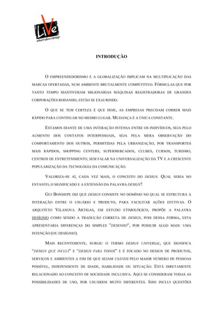 INTRODUÇÃO



      O   EMPREENDEDORISMO E A GLOBALIZAÇÃO IMPLICAM NA MULTIPLICAÇÃO DAS

MARCAS OFERTADAS, NUM AMBIENTE BRUTALMENTE COMPETITIVO.               FÓRMULAS QUE POR
TANTO TEMPO MANTIVERAM MILIONÁRIAS MÁQUINAS REGISTRADORAS DE GRANDES

CORPORAÇÕES RODANDO, ESTÃO SE EXAURINDO.

      O    QUE SE TEM CERTEZA É QUE HOJE, AS EMPRESAS PRECISAM CORRER MAIS

RÁPIDO PARA CONTINUAR NO MESMO LUGAR. MUDANÇA É A ÚNICA CONSTANTE.

      ESTAMOS DIANTE DE UMA INTERAÇÃO INTENSA ENTRE OS INDIVÍDUOS, SEJA PELO
AUMENTO     DOS   CONTATOS     INTERPESSOAIS,   SEJA    PELA   MERA    OBSERVAÇÃO    DO

COMPORTAMENTO DOS OUTROS, PERMITIDAS PELA URBANIZAÇÃO, POR TRANSPORTES

MAIS RÁPIDOS, SHOPPING CENTERS, SUPERMERCADOS, CLUBES, CURSOS, TURISMO,

CENTROS DE ENTRETENIMENTO, SEM FALAR NA UNIVERSALIZAÇÃO DA TV E A CRESCENTE

POPULARIZAÇÃO DA TECNOLOGIA DA COMUNICAÇÃO.

      VALORIZA-SE    AÍ, CADA VEZ MAIS, O CONCEITO DO DESIGN.           QUAL    SERIA NO

ENTANTO, O SIGNIFICADO E A EXTENSÃO DA PALAVRA DESIGN?

      GUI BONSIEPE DIZ QUE DESIGN CONSISTE NO DOMÍNIO NO QUAL SE ESTRUTURA A
INTERAÇÃO ENTRE O USUÁRIO E PRODUTO, PARA FACILITAR AÇÕES EFETIVAS.                   O
ARQUITETO    VILANOVA ARTIGAS,        EM ESTUDO ETIMOLÓGICO, PROPÕE A PALAVRA

DESÍGNIO COMO SENDO A TRADUÇÃO CORRETA DE DESIGN, POIS DESSA FORMA, ESTA

APRESENTARIA DIFERENÇAS DO SIMPLES         ”DESENHO”,   POR POSSUIR ALGO MAIS: UMA

INTENÇÃO (OU DESÍGNIO).

      MAIS    RECENTEMENTE, SURGIU O TERMO DESIGN UNIVERSAL, QUE SIGNIFICA

“DESIGN   QUE INCLUI” E   “DESIGN   PARA TODOS” E É FOCADO NO DESIGN DE PRODUTOS,

SERVIÇOS E AMBIENTES A FIM DE QUE SEJAM USÁVEIS PELO MAIOR NÚMERO DE PESSOAS

POSSÍVEL, INDEPENDENTE DE IDADE, HABILIDADE OU SITUAÇÃO.              ESTÁ   DIRETAMENTE

RELACIONADO AO CONCEITO DE SOCIEDADE INCLUSIVA.         AQUI SE CONSIDERAM TODAS AS
POSSIBILIDADES DE USO, POR USUÁRIOS MUITO DIFERENTES.           ISSO   INCLUI QUESTÕES
 