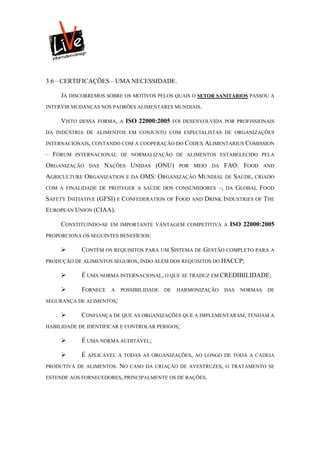3.6 – CERTIFICAÇÕES – UMA NECESSIDADE.

     JÁ DISCORREMOS SOBRE OS MOTIVOS PELOS QUAIS O SETOR SANITÁRIOS PASSOU A
INTERVIR MUDANÇAS NOS PADRÕES ALIMENTARES MUNDIAIS.

     VISTO   DESSA FORMA, A   ISO 22000:2005     FOI DESENVOLVIDA POR PROFISSIONAIS

DA INDÚSTRIA DE ALIMENTOS EM CONJUNTO COM ESPECIALISTAS DE ORGANIZAÇÕES

INTERNACIONAIS, CONTANDO COM A COOPERAÇÃO DO CODEX ALIMENTARIUS COMISSION

– FÓRUM   INTERNACIONAL DE NORMALIZAÇÃO DE ALIMENTOS ESTABELECIDO PELA

ORGANIZAÇÃO      DAS   NAÇÕES UNIDAS (ONU)         POR MEIO DA       FAO: FOOD       AND

AGRICULTURE ORGANIZATION E DA OMS: ORGANIZAÇÃO MUNDIAL DE SAÚDE, CRIADO
COM A FINALIDADE DE PROTEGER A SAÚDE DOS CONSUMIDORES           –,   DA    GLOBAL FOOD
SAFETY INITIATIVE (GFSI) E CONFEDERATION OF FOOD AND DRINK INDUSTRIES OF THE
EUROPEAN UNION (CIAA).

     CONSTITUINDO-SE    EM IMPORTANTE VANTAGEM COMPETITIVA A          ISO 22000:2005
PROPORCIONA OS SEGUINTES BENEFÍCIOS:

            CONTÉM OS REQUISITOS PARA UM SISTEMA DE GESTÃO COMPLETO PARA A
PRODUÇÃO DE ALIMENTOS SEGUROS, INDO ALÉM DOS REQUISITOS DO HACCP;

            É UMA NORMA INTERNACIONAL, O QUE SE TRADUZ EM CREDIBILIDADE;

            FORNECE    A   POSSIBILIDADE   DE    HARMONIZAÇÃO       DAS    NORMAS    DE

SEGURANÇA DE ALIMENTOS;

            CONFIANÇA DE QUE AS ORGANIZAÇÕES QUE A IMPLEMENTARAM, TENHAM A
HABILIDADE DE IDENTIFICAR E CONTROLAR PERIGOS;

            É UMA NORMA AUDITÁVEL;

            É   APLICÁVEL A TODAS AS ORGANIZAÇÕES, AO LONGO DE TODA A CADEIA

PRODUTIVA DE ALIMENTOS.     NO   CASO DA CRIAÇÃO DE AVESTRUZES, O TRATAMENTO SE

ESTENDE AOS FORNECEDORES, PRINCIPALMENTE OS DE RAÇÕES.
 