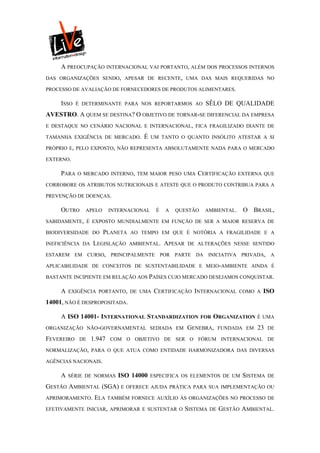 A PREOCUPAÇÃO INTERNACIONAL VAI PORTANTO, ALÉM DOS PROCESSOS INTERNOS
DAS ORGANIZAÇÕES SENDO, APESAR DE RECENTE, UMA DAS MAIS REQUERIDAS NO

PROCESSO DE AVALIAÇÃO DE FORNECEDORES DE PRODUTOS ALIMENTARES.

     ISSO   É DETERMINANTE PARA NOS REPORTARMOS AO            SÊLO DE QUALIDADE
AVESTRO. A QUEM SE DESTINA? O OBJETIVO DE TORNAR-SE DIFERENCIAL DA EMPRESA
E DESTAQUE NO CENÁRIO NACIONAL E INTERNACIONAL, FICA FRAGILIZADO DIANTE DE

TAMANHA EXIGÊNCIA DE MERCADO.        É    UM TANTO O QUANTO INSÓLITO ATESTAR A SI

PRÓPRIO E, PELO EXPOSTO, NÃO REPRESENTA ABSOLUTAMENTE NADA PARA O MERCADO

EXTERNO.

     PARA   O MERCADO INTERNO, TEM MAIOR PESO UMA          CERTIFICAÇÃO     EXTERNA QUE

CORROBORE OS ATRIBUTOS NUTRICIONAIS E ATESTE QUE O PRODUTO CONTRIBUA PARA A

PREVENÇÃO DE DOENÇAS.

     OUTRO     APELO      INTERNACIONAL    É   A   QUESTÃO    AMBIENTAL.      O BRASIL,
SABIDAMENTE, É EXPOSTO MUNDIALMENTE EM FUNÇÃO DE SER A MAIOR RESERVA DE

BIODIVERSIDADE DO      PLANETA   AO TEMPO EM QUE É NOTÓRIA A FRAGILIDADE E A

INEFICIÊNCIA DA   LEGISLAÇÃO     AMBIENTAL.    APESAR   DE ALTERAÇÕES NESSE SENTIDO

ESTAREM EM CURSO, PRINCIPALMENTE POR PARTE DA INICIATIVA PRIVADA, A

APLICABILIDADE DE CONCEITOS DE SUSTENTABILIDADE E MEIO-AMBIENTE AINDA É

BASTANTE INCIPIENTE EM RELAÇÃO AOS PAÍSES CUJO MERCADO DESEJAMOS CONQUISTAR.

     A   EXIGÊNCIA PORTANTO, DE UMA        CERTIFICAÇÃO INTERNACIONAL        COMO A   ISO
14001, NÃO É DESPROPOSITADA.

     A ISO 14001- INTERNATIONAL STANDARDIZATION              FOR   ORGANIZATION     É UMA

ORGANIZAÇÃO NÃO-GOVERNAMENTAL SEDIADA EM                GENEBRA,       FUNDADA EM   23   DE

FEVEREIRO    DE   1.947   COM O OBJETIVO DE SER O FÓRUM INTERNACIONAL DE

NORMALIZAÇÃO, PARA O QUE ATUA COMO ENTIDADE HARMONIZADORA DAS DIVERSAS

AGÊNCIAS NACIONAIS.

     A   SÉRIE DE NORMAS     ISO 14000    ESPECIFICA OS ELEMENTOS DE UM       SISTEMA    DE

GESTÃO AMBIENTAL (SGA)        E OFERECE AJUDA PRÁTICA PARA SUA IMPLEMENTAÇÃO OU

APRIMORAMENTO.     ELA    TAMBÉM FORNECE AUXÍLIO ÀS ORGANIZAÇÕES NO PROCESSO DE

EFETIVAMENTE INICIAR, APRIMORAR E SUSTENTAR O           SISTEMA   DE   GESTÃO AMBIENTAL.
 
