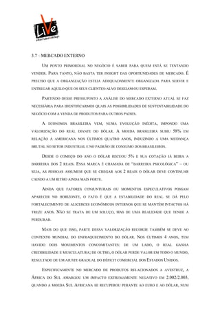 3.7 – MERCADO EXTERNO

     UM    PONTO PRIMORDIAL NO NEGÓCIO É SABER PARA QUEM ESTÁ SE TENTANDO

VENDER.   PARA   TANTO, NÃO BASTA TER INSIGHT DAS OPORTUNIDADES DE MERCADO.                 É
PRECISO QUE A ORGANIZAÇÃO ESTEJA ADEQUADAMENTE ORGANIZADA PARA SERVIR E

ENTREGAR AQUILO QUE OS SEUS CLIENTES-ALVO DESEJAM OU ESPERAM.

     PARTINDO        DESSE PRESSUPOSTO A ANÁLISE DO MERCADO EXTERNO ATUAL SE FAZ

NECESSÁRIA PARA IDENTIFICARMOS QUAIS AS POSSIBILIDADES DE SUSTENTABILIDADE DO

NEGÓCIO COM A VENDA DE PRODUTOS PARA OUTROS PAÍSES.

     A    ECONOMIA BRASILEIRA VEM, NUMA EVOLUÇÃO INÉDITA, IMPONDO UMA

VALORIZAÇÃO DO REAL DIANTE DO DÓLAR.             A    MOEDA BRASILEIRA SUBIU          58%   EM

RELAÇÃO À AMERICANA NOS ÚLTIMOS QUATRO ANOS, INDUZINDO A UMA MUDANÇA

BRUTAL NO SETOR INDUSTRIAL E NO PADRÃO DE CONSUMO DOS BRASILEIROS.

     DESDE      O COMEÇO DO ANO O DÓLAR RECUOU            5%   E SUA COTAÇÃO JÁ BEIRA A

BARREIRA DOS     2   REAIS.   ESSA   MARCA É CHAMADA DE    “BARREIRA     PSICOLÓGICA”   –   OU

SEJA, AS PESSOAS ASSUMEM QUE SE CHEGAR AOS            2   REAIS O DÓLAR DEVE CONTINUAR

CAINDO A UM RITMO AINDA MAIS FORTE.

     AINDA      QUE FATORES CONJUNTURAIS OU MOMENTOS ESPECULATIVOS POSSAM

APARECER NO HORIZONTE, O FATO É QUE A ESTABILIDADE DO REAL SE DÁ PELO

FORTALECIMENTO DE ALICERCES ECONÔMICOS INTERNOS QUE SE MANTÊM INTACTOS HÁ

TREZE ANOS.     NÃO    SE TRATA DE UM SOLUÇO, MAS DE UMA REALIDADE QUE TENDE A

PERDURAR.

     MAIS      DO QUE ISSO, PARTE DESSA VALORIZAÇÃO RECORDE TAMBÉM SE DEVE AO

CONTEXTO MUNDIAL DO ENFRAQUECIMENTO DO DÓLAR.                  NOS   ÚLTIMOS   4   ANOS, TEM

HAVIDO    DOIS       MOVIMENTOS      CONCOMITANTES:   DE    UM   LADO,    O    REAL    GANHA

CREDIBILIDADE E MUSCULATURA; DE OUTRO, O DÓLAR PERDE VALOR EM TODO O MUNDO,

RESULTADO DE UM AJUSTE GRADUAL DO DÉFICIT COMERCIAL DOS ESTADOS UNIDOS.

     ESPECIFICAMENTE          NO MERCADO DE PRODUTOS RELACIONADOS A AVESTRUZ, A

ÁFRICA    DO   SUL   AMARGOU UM IMPACTO EXTREMAMENTE NEGATIVO EM                2.002/2.003,
QUANDO A MOEDA         SUL AFRICANA SE RECUPEROU PERANTE AO EURO E AO DÓLAR, NUM
 