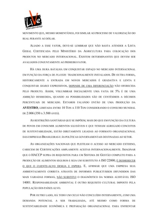 MOVIMENTO QUE, MESMO MOMENTÂNEO, FOI SIMILAR AO PROCESSO DE VALORIZAÇÃO DO

REAL PERANTE AO DÓLAR.

     ALIADO   A ESSE FATOR, DEVE-SE LEMBRAR QUE NÃO BASTA ATENDER A              LISTA
GERAL CERTIFICADA       PELO    MINISTÉRIO   DA   AGRICULTURA   PARA COLOCAÇÃO DOS

PRODUTOS NO MERCADO INTERNACIONAL.           EXISTEM    DETERMINANTES QUE DEVEM SER

AVALIADOS CONJUNTAMENTE AO PRIMEIRO FATOR.

     HÁ   UMA DURA BATALHA EM CONQUISTAR ESPAÇO NO MERCADO INTERNACIONAL

EM FUNÇÃO DA FORÇA DE PLAYERS TRADICIONALMENTE INSTALADOS.            DE OUTRA FORMA,
HISTORICAMENTE A ENTRADA EM NOVOS MERCADOS É GRADATIVA E LENTA E

CONQUISTAR SHARES EXPRESSIVOS, DEPENDE DE UMA DIFERENCIAÇÃO NÃO OFERECIDA

PELO PRODUTO.   ASSIM,   VISLUMBRAR INICIALMENTE UMA FATIA DE           5%   É DE UMA

AMBIÇÃO DESMEDIDA, QUANDO AS POSSIBILIDADES SÃO DE CENTÉSIMOS A DÉCIMOS

PERCENTUAIS DE MERCADO.          ESTAMOS     FALANDO ENTÃO DE UMA PRODUÇÃO DA

AVESTRO, LIMITADA ENTRE 10 TON A 110 TON CONSIDERANDO O CONSUMO MUNDIAL
DE 2.006 (350 A 3.500 AVES).

     AS RESTRIÇÕES SANITÁRIAS QUE SE IMPÕEM, MAIS DO QUE EM FUNÇÃO DA CULTURA
DE POVOS EM CONSUMIR ALIMENTOS SAUDÁVEIS E QUE TENHAM AGREGADO CONCEITOS

DE SUSTENTABILIDADE, ESTÃO DIRETAMENTE LIGADAS AO FORMATO ORGANIZACIONAL

DAS EMPRESAS BRASILEIRAS E ÀS POLÍTICAS GOVERNAMENTAIS DESTINADAS AO SETOR.

     AS   ORGANIZAÇÕES NACIONAIS QUE PLEITEAM O ACESSO AO MERCADO EXTERNO,

CARECEM DE   CERTIFICAÇÕES      AMPLAMENTE ACEITAS INTERNACIONALMENTE. IMAGINAR

QUE O   HACCP SUPRA OS REQUISITOS PARA UM SISTEMA DE GESTÃO COMPLETO PARA A
PRODUÇÃO DE ALIMENTOS SEGUROS E SEJA UM SUBSTITUTO À           ISO 22000, É DESMERECER
O QUE O CLIENTE-ALVO DESEJA E ESPERA.             E,   AFIRMAR QUE UMA EMPRESA SEJA

AMBIENTALMENTE CORRETA ATRAVÉS DE INFORMES PUBLICITÁRIOS DIFUNDIDOS DAS

MAIS VARIADAS FORMAS, NÃO SUBSTITUI O DIAGNÓSTICO DA NORMA AUDITÁVEL                 ISO
14001. RESPONSABILIDADE        AMBIENTAL É OUTRO REQUISITO CULTURAL IMPOSTO PELA

POPULAÇÃO DOS PAÍSES ALVO.

     POR OUTRO LADO, HÁ TODO UM CICLO NÃO CONCLUÍDO INTERNAMENTE, COM UMA
DEMANDA     POTENCIAL    A     SER   TRABALHADA,       ATÉ   MESMO   COMO    FORMA    DE

SUSTENTABILIDADE ECONÔMICA E PREPARAÇÃO ORGANIZACIONAL PARA ENFRENTAR
 