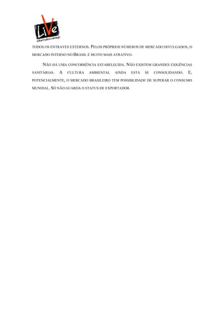 TODOS OS ENTRAVES EXTERNOS. PELOS PRÓPRIOS NÚMEROS DE MERCADO DIVULGADOS, O

MERCADO INTERNO NO BRASIL É MUITO MAIS ATRATIVO.

     NÃO HÁ UMA CONCORRÊNCIA ESTABELECIDA. NÃO EXISTEM GRANDES EXIGÊNCIAS
SANITÁRIAS.   A   CULTURA   AMBIENTAL   AINDA    ESTÁ   SE   CONSOLIDANDO.   E,
POTENCIALMENTE, O MERCADO BRASILEIRO TEM POSSIBLIDADE DE SUPERAR O CONSUMO

MUNDIAL. SÓ NÃO GUARDA O STATUS DE EXPORTADOR.
 