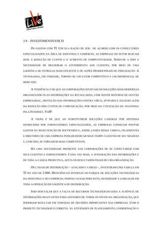 3.8 – INVESTIMENTO EM TI

     OS   GASTOS COM   TI   TEM SUA RAZÃO DE SER: DE ACORDO COM OS CONSULTORES

ESPECIALIZADOS NA ÁREA DE INDÚSTRIA E COMÉRCIO, AS EMPRESAS DO SETOR BUSCAM

HOJE A REDUÇÃO DE CUSTOS E O AUMENTO DE COMPETITIVIDADE.       SOMA-SE   A ISSO A

NECESSIDADE DE MELHORAR O ATENDIMENTO AOS CLIENTES, POR MEIO DE UMA

LOGÍSTICA DE ENTREGAS MAIS EFICIENTE E DE AÇÕES PROMOCIONAIS DE FIDELIZAÇÃO.    A
TECNOLOGIA, EM VERDADE, TORNOU-SE UM FATOR COMPETITIVO E UM DIFERENCIAL DE

MERCADO.

     A TENDÊNCIA É DE QUE AS CORPORAÇÕES INVISTAM EM SOLUÇÕES MAIS MODERNAS
ORGANIZANDO SUAS INFORMAÇÕES NA RETAGUARDA, COM NOVOS SISTEMAS DE GESTÃO

EMPRESARIAL, PROTEÇÃO DAS INFORMAÇÕES CONTRA VÍRUS, SPYWARES E HACKERS ALÉM

DA REDUÇÃO DOS CUSTOS DE COMUNICAÇÃO, POR MEIO DA UTILIZAÇÃO DA TELEFONIA

PELA INTERNET, VOIP.

     A    VISÃO É DE QUE AO SUBSTITUÍREM SOLUÇÕES CASEIRAS POR SISTEMAS

OFERECIDOS POR FORNECEDORES ESPECIALIZADOS, AS EMPRESAS CONSIGAM POUPAR

GASTOS NA MANUTENÇÃO DE SOFTWARES E, ASSIM, LIVRES DESSA TAREFA, OS GERENTES

E DIRETORES DE UMA EMPRESA POSSAM DEDICAR MAIS TEMPO À GESTÃO DE SEU NEGÓCIO

E, COM ISSO, SE TORNAREM MAIS COMPETITIVOS.

     HÁ   UMA NECESSIDADE PREMENTE NAS CORPORAÇÕES DE SE CONECTAREM COM

SEUS CLIENTES E FORNECEDORES.     CADA VEZ MAIS, A INTEGRAÇÃO DAS INFORMAÇÕES E
DE TODA A CADEIA PRODUTIVA, AFETA OS RESULTADOS FINAIS DE UMA ORGANIZAÇÃO.

     OS CANAIS DE DISTRIBUIÇÃO – ATACADO E VAREJO –, INVESTIRAM UMA FÁBULA EM
TI NO ANO DE 2.006. DEFICIÊNCIAS INTERNAS NO PARQUE DE SOLUÇÕES TECNOLÓGICAS
DA INDÚSTRIA E DO COMÉRCIO, PODEM CAUSAR PORTANTO, OCIOSIDADE E GARGALOS EM

TODA A OPERAÇÃO DE LOGÍSTICA DE DISTRIBUIÇÃO.

     ISSO SEM FALAR QUE A FALTA DE RECURSOS TECNOLÓGICOS GERA A AUSÊNCIA DE
INFORMAÇÕES RELEVANTES PARA GESTORES DE TODOS OS NÍVEIS DA ORGANIZAÇÃO, QUE

PODERIAM RESULTAR EM TOMADAS DE DECISÕES IMPORTANTES NAS EMPRESAS.        COM   O

PRODUTO TECNOLÓGICO CORRETO, AS ATIVIDADES DE PLANEJAMENTO, COORDENAÇÃO E
 
