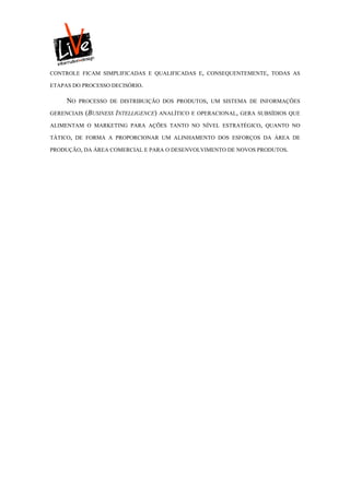 CONTROLE FICAM SIMPLIFICADAS E QUALIFICADAS E, CONSEQUENTEMENTE, TODAS AS

ETAPAS DO PROCESSO DECISÓRIO.

     NO   PROCESSO DE DISTRIBUIÇÃO DOS PRODUTOS, UM SISTEMA DE INFORMAÇÕES

GERENCIAIS   (BUSINESS INTELLIGENCE)   ANALÍTICO E OPERACIONAL, GERA SUBSÍDIOS QUE

ALIMENTAM O MARKETING PARA AÇÕES TANTO NO NÍVEL ESTRATÉGICO, QUANTO NO

TÁTICO, DE FORMA A PROPORCIONAR UM ALINHAMENTO DOS ESFORÇOS DA ÁREA DE

PRODUÇÃO, DA ÁREA COMERCIAL E PARA O DESENVOLVIMENTO DE NOVOS PRODUTOS.
 