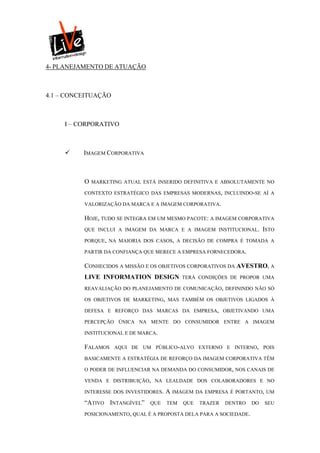 4- PLANEJAMENTO DE ATUAÇÃO



4.1 – CONCEITUAÇÃO



     I – CORPORATIVO



         IMAGEM CORPORATIVA



          O   MARKETING ATUAL ESTÁ INSERIDO DEFINITIVA E ABSOLUTAMENTE NO

          CONTEXTO ESTRATÉGICO DAS EMPRESAS MODERNAS, INCLUINDO-SE AÍ A

          VALORIZAÇÃO DA MARCA E A IMAGEM CORPORATIVA.

          HOJE, TUDO SE INTEGRA EM UM MESMO PACOTE: A IMAGEM CORPORATIVA
          QUE INCLUI A IMAGEM DA MARCA E A IMAGEM INSTITUCIONAL.            ISTO
          PORQUE, NA MAIORIA DOS CASOS, A DECISÃO DE COMPRA É TOMADA A

          PARTIR DA CONFIANÇA QUE MERECE A EMPRESA FORNECEDORA.

          CONHECIDOS A MISSÃO E OS OBJETIVOS CORPORATIVOS DA AVESTRO, A
          LIVE INFORMATION DESIGN             TERÁ CONDIÇÕES DE PROPOR UMA

          REAVALIAÇÃO DO PLANEJAMENTO DE COMUNICAÇÃO, DEFININDO NÃO SÓ

          OS OBJETIVOS DE MARKETING, MAS TAMBÉM OS OBJETIVOS LIGADOS À

          DEFESA E REFORÇO DAS MARCAS DA EMPRESA, OBJETIVANDO UMA

          PERCEPÇÃO ÚNICA NA MENTE DO CONSUMIDOR ENTRE A IMAGEM

          INSTITUCIONAL E DE MARCA.

          FALAMOS    AQUI DE UM PÚBLICO-ALVO EXTERNO E INTERNO, POIS

          BASICAMENTE A ESTRATÉGIA DE REFORÇO DA IMAGEM CORPORATIVA TÊM

          O PODER DE INFLUENCIAR NA DEMANDA DO CONSUMIDOR, NOS CANAIS DE

          VENDA E DISTRIBUIÇÃO, NA LEALDADE DOS COLABORADORES E NO

          INTERESSE DOS INVESTIDORES.   A IMAGEM    DA EMPRESA É PORTANTO, UM

          “ATIVO INTANGÍVEL”     QUE    TEM   QUE    TRAZER   DENTRO   DO   SEU

          POSICIONAMENTO, QUAL É A PROPOSTA DELA PARA A SOCIEDADE.
 