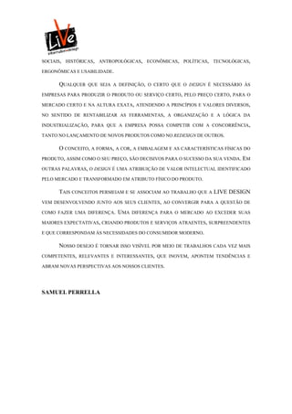 SOCIAIS, HISTÓRICAS, ANTROPOLÓGICAS, ECONÔMICAS, POLÍTICAS, TECNOLÓGICAS,

ERGONÔMICAS E USABILIDADE.

      QUALQUER   QUE SEJA A DEFINIÇÃO, O CERTO QUE O DESIGN É NECESSÁRIO ÀS

EMPRESAS PARA PRODUZIR O PRODUTO OU SERVIÇO CERTO, PELO PREÇO CERTO, PARA O

MERCADO CERTO E NA ALTURA EXATA, ATENDENDO A PRINCÍPIOS E VALORES DIVERSOS,

NO SENTIDO DE RENTABILIZAR AS FERRAMENTAS, A ORGANIZAÇÃO E A LÓGICA DA

INDUSTRIALIZAÇÃO, PARA QUE A EMPRESA POSSA COMPETIR COM A CONCORRÊNCIA,

TANTO NO LANÇAMENTO DE NOVOS PRODUTOS COMO NO REDESIGN DE OUTROS.

      O CONCEITO, A FORMA, A COR, A EMBALAGEM E AS CARACTERÍSTICAS FÍSICAS DO
PRODUTO, ASSIM COMO O SEU PREÇO, SÃO DECISIVOS PARA O SUCESSO DA SUA VENDA. EM

OUTRAS PALAVRAS, O DESIGN É UMA ATRIBUIÇÃO DE VALOR INTELECTUAL IDENTIFICADO

PELO MERCADO E TRANSFORMADO EM ATRIBUTO FÍSICO DO PRODUTO.

      TAIS CONCEITOS PERMEIAM E SE ASSOCIAM AO TRABALHO QUE A LIVE DESIGN
VEM DESENVOLVENDO JUNTO AOS SEUS CLIENTES, AO CONVERGIR PARA A QUESTÃO DE

COMO FAZER UMA DIFERENÇA.    UMA   DIFERENÇA PARA O MERCADO AO EXCEDER SUAS

MAIORES EXPECTATIVAS, CRIANDO PRODUTOS E SERVIÇOS ATRAENTES, SURPREENDENTES

E QUE CORRESPONDAM ÀS NECESSIDADES DO CONSUMIDOR MODERNO.

      NOSSO DESEJO É TORNAR ISSO VISÍVEL POR MEIO DE TRABALHOS CADA VEZ MAIS
COMPETENTES, RELEVANTES E INTERESSANTES, QUE INOVEM, APONTEM TENDÊNCIAS E

ABRAM NOVAS PERSPECTIVAS AOS NOSSOS CLIENTES.




SAMUEL PERRELLA
 