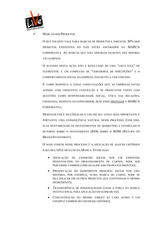    MARCAS DOS PRODUTOS

    O QUE FOI DITO VALE PARA MARCAS DE PRODUTOS E SERVIÇOS. 80% DOS
    PRODUTOS     EXISTENTES NO PAÍS ESTÃO ANCORADOS NA             MARCA
    CORPORATIVA.   AS    MARCAS QUE NÃO GERARAM FILHOTES SÃO MINORIA

    ATUALMENTE.

    O   SUCESSO DESTA AÇÃO NÃO É RESULTADO DE UMA         “LISTA   FIXA” DE

    ELEMENTOS; É UM COMPLEXO DE       “GERADORES    DE PERCEPÇÕES” E O

    COMPORTAMENTO SOCIAL DA EMPRESA TEM MUITO A VER COM ISSO.

    É   COMO RESPOSTA A ESSAS CONSTATAÇÕES QUE AS EMPRESAS ESTÃO

    AGINDO COM CRESCENTE CONVICÇÃO E SE PREOCUPAM TANTO COM

    QUESTÕES COMO RESPONSABILIDADE SOCIAL, ÉTICA NAS RELAÇÕES,

    CIDADANIA, RESPEITO AO CONSUMIDOR, BUSCANDO PROTEGER A         MARCA
    CORPORATIVA.

    DESENVOLVER    E MULTIPLICAR O USO DO SEU ATIVO MAIS IMPORTANTE É

    PORTANTO, UMA CONSEQUÊNCIA NATURAL DESSE PROCESSO.         COM    ISSO,

    ELAS RENTABILIZAM OS INVESTIMENTOS DE MARKETING E ESTIMULAM O

    RETORNO SOBRE O INVESTIMENTO      (ROI)   SOBRE O   ROBI (RETURN    ON

    BRAND INVESTMENT).

    O   MAIS COMUM NESSE PROCESSO É A APLICAÇÃO DE ALGUNS CRITÉRIOS

    PARA MULTIPLICAR O USO DA MARCA. ENTRE ELES:

            APLICAÇÃO   DE EXPERTISE (QUEM TEM UM EXPERTISE
             DESENVOLVIDO NO PROCESSAMENTO DE CARNES, PODE SER
             PERCEBIDO TAMBÉM COMO QUALIFICADO EM PRATOS PRONTOS);

            PRESERVAÇÃO   DO INGREDIENTE PRINCIPAL (QUEM TEM UMA
             HISTÓRIA, POR EXEMPLO, NUMA MARCA DE CARNE, PODE SE
             MULTIPLICAR EM OUTROS PRODUTOS QUE CONTENHAM O MESMO
             INGREDIENTE);

            TRANSFERÊNCIA DE PERSONALIDADE (USAR A FORÇA DA MARCA
             INSTITUCIONAL PARA APLICAÇÃO EM SUBMARCAS);

            CONCENTRAÇÃO  NO MESMO TARGET (O CASO ACIMA É UM
             EXEMPLO TAMBÉM DO USO DESSE CRITÉRIO);
 