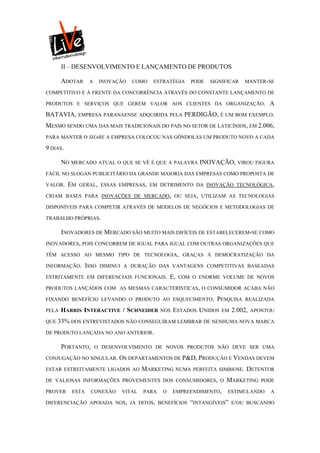 II – DESENVOLVIMENTO E LANÇAMENTO DE PRODUTOS

       ADOTAR     A     INOVAÇÃO   COMO   ESTRATÉGIA     PODE   SIGNIFICAR    MANTER-SE

COMPETITIVO E À FRENTE DA CONCORRÊNCIA ATRAVÉS DO CONSTANTE LANÇAMENTO DE

PRODUTOS E SERVIÇOS QUE GEREM VALOR AOS CLIENTES DA ORGANIZAÇÃO.                       A
BATAVIA, EMPRESA PARANAENSE ADQUIRIDA PELA PERDIGÃO, É UM BOM EXEMPLO.
MESMO SENDO UMA DAS MAIS TRADICIONAIS DO PAÍS NO SETOR DE LATICÍNIOS, EM 2.006,
PARA MANTER O SHARE A EMPRESA COLOCOU NAS GÔNDOLAS UM PRODUTO NOVO A CADA

9 DIAS.

       NO MERCADO ATUAL O QUE SE VÊ É QUE A PALAVRA INOVAÇÃO, VIROU FIGURA
FÁCIL NO SLOGAN PUBLICITÁRIO DA GRANDE MAIORIA DAS EMPRESAS COMO PROPOSTA DE

VALOR.    EM   GERAL, ESSAS EMPRESAS, EM DETRIMENTO DA INOVAÇÃO TECNOLÓGICA,

CRIAM BASES PARA INOVAÇÕES DE MERCADO, OU SEJA, UTILIZAM AS TECNOLOGIAS

DISPONÍVEIS PARA COMPETIR ATRAVÉS DE MODELOS DE NEGÓCIOS E METODOLOGIAS DE

TRABALHO PRÓPRIAS.

       INOVADORES DE MERCADO SÃO MUITO MAIS DIFÍCEIS DE ESTABELECEREM-SE COMO
INOVADORES, POIS CONCORREM DE IGUAL PARA IGUAL COM OUTRAS ORGANIZAÇÕES QUE

TÊM ACESSO AO MESMO TIPO DE TECNOLOGIA, GRAÇAS À DEMOCRATIZAÇÃO DA

INFORMAÇÃO.      ISSO   DIMINUI A DURAÇÃO DAS VANTAGENS COMPETITIVAS BASEADAS

ESTRITAMENTE EM DIFERENCIAIS FUNCIONAIS.         E,   COM O ENORME VOLUME DE NOVOS

PRODUTOS LANÇADOS COM AS MESMAS CARACTERÍSTICAS, O CONSUMIDOR ACABA NÃO

FIXANDO BENEFÍCIO LEVANDO O PRODUTO AO ESQUECIMENTO.              PESQUISA    REALIZADA

PELA   HARRIS INTERACTIVE / SCHNEIDER        NOS   ESTADOS UNIDOS   EM   2.002,   APONTOU

QUE 33% DOS ENTREVISTADOS NÃO CONSEGUIRAM LEMBRAR DE NENHUMA NOVA MARCA

DE PRODUTO LANÇADA NO ANO ANTERIOR.

       PORTANTO,      O DESENVOLVIMENTO DE NOVOS PRODUTOS NÃO DEVE SER UMA

CONJUGAÇÃO NO SINGULAR. OS DEPARTAMENTOS DE P&D, PRODUÇÃO E VENDAS DEVEM

ESTAR ESTREITAMENTE LIGADOS AO        MARKETING    NUMA PERFEITA SIMBIOSE.    DETENTOR
DE VALIOSAS INFORMAÇÕES PROVENIENTES DOS CONSUMIDORES, O             MARKETING       PODE

PROVER    ESTA     CONEXÃO    VITAL   PARA   O     EMPREENDIMENTO,    ESTIMULANDO      A

DIFERENCIAÇÃO APOIADA NOS, JÁ DITOS, BENEFÍCIOS          “INTANGÍVEIS” E/OU   BUSCANDO
 