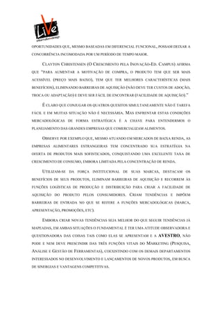 OPORTUNIDADES QUE, MESMO BASEADAS EM DIFERENCIAL FUNCIONAL, POSSAM DEIXAR A

CONCORRÊNCIA INCOMODADA POR UM PERÍODO DE TEMPO MAIOR.

      CLAYTON CHRISTENSEN (O CRESCIMENTO PELA INOVAÇÃO-ED. CAMPUS) AFIRMA
QUE   “PARA   AUMENTAR A MOTIVAÇÃO DE COMPRA, O PRODUTO TEM QUE SER MAIS

ACESSÍVEL     (PREÇO   MAIS BAIXO), TEM QUE TER MELHORES CARACTERÍSTICAS   (MAIS
BENEFÍCIOS), ELIMINANDO BARREIRAS DE AQUISIÇÃO (NÃO DEVE TER CUSTOS DE ADOÇÃO,

TROCA OU ADAPTAÇÃO) E DEVE SER FÁCIL DE ENCONTRAR (FACILIDADE DE AQUISIÇÃO).”

      É CLARO QUE CONJUGAR OS QUATROS QUESITOS SIMULTANEAMENTE NÃO É TAREFA
FÁCIL E EM MUITAS SITUAÇÃO NÃO É NECESSÁRIA.    MAS   ENFRENTAR ESTAS CONDIÇÕES

MERCADOLÓGICAS DE FORMA ESTRATÉGICA É A CHAVE PARA ENTENDERMOS O

PLANEJAMENTO DAS GRANDES EMPRESAS QUE COMERCIALIZAM ALIMENTOS.

      OBSERVE POR EXEMPLO QUE, MESMO ATUANDO EM MERCADOS DE BAIXA RENDA, AS
EMPRESAS ALIMENTARES ESTRANGEIRAS TEM CONCENTRADO SUA ESTRATÉGIA NA

OFERTA DE PRODUTOS MAIS SOFISTICADOS, CONQUISTANDO UMA EXCELENTE TAXA DE

CRESCIMENTO DE CONSUMO, EMBORA LIMITADA PELA CONCENTRAÇÃO DE RENDA.

      UTILIZAM-SE      DA FORÇA INSTITUCIONAL DE SUAS MARCAS, DESTACAM OS

BENEFÍCIOS DE SEUS PRODUTOS, ELIMINAM BARREIRAS DE AQUISIÇÃO E RECORREM ÀS

FUNÇÕES LOGÍSTICAS DE PRODUÇÃO E DISTRIBUIÇÃO PARA CRIAR A FACILIDADE DE

AQUISIÇÃO DO PRODUTO PELOS CONSUMIDORES.          CRIAM   TENDÊNCIAS E IMPÕEM

BARREIRAS DE ENTRADA NO QUE SE REFERE A FUNÇÕES MERCADOLÓGICAS (MARCA,

APRESENTAÇÃO, PROMOÇÕES, ETC).

      EMBORA CRIAR NOVAS TENDÊNCIAS SEJA MELHOR DO QUE SEGUIR TENDÊNCIAS JÁ
MAPEADAS, EM AMBAS SITUAÇÕES O FUNDAMENTAL É TER UMA ATITUDE OBSERVADORA E

QUESTIONADORA DAS COISAS TAIS COMO ELAS SE APRESENTAM E A       AVESTRO,    NÃO

PODE E NEM DEVE PRESCINDIR DAS TRÊS FUNÇÕES VITAIS DO      MARKETING (PESQUISA,
ANÁLISE E GESTÃO DE FERRAMENTAS), COEXISTINDO COM OS DEMAIS DEPARTAMENTOS
INTERESSADOS NO DESENVOLVIMENTO E LANÇAMENTOS DE NOVOS PRODUTOS, EM BUSCA

DE SINERGIAS E VANTAGENS COMPETITIVAS.
 