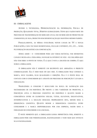 III – EMBALAGENS

     ACESSO     À TECNOLOGIA,            DEMOCRATIZAÇÃO     DA INFORMAÇÃO,    ESCALA      DE

PRODUÇÃO,   QUALIDADE          TOTAL,   HÁBITOS   GLOBALIZADOS. ITENS QUE FAZEM PARTE DO

PROCESSO DE TRANSFORMAÇÃO DO MERCADO ATUAL EM UM MERCADO DE PRODUTOS EM

COMMODITIES, OU SEJA, PRODUTOS SEM DIFERENCIAÇÃO QUE MANTÉM O MESMO PADRÃO.

     PARALELAMENTE,            AS MÍDIAS EVOLUÍRAM; NOVOS CANAIS DE          TV   E NOVAS

PUBLICAÇÕES, CADA VEZ MAIS SEGMENTADAS, CELULAR E INTERNET, ETC, ETC.... NUMA

PULVERIZAÇÃO GIGANTESCA DA COMUNICAÇÃO.

     AINDA     ASSIM   –   O    CONSUMIDOR PODE LER VÁRIAS REVISTAS, VER DIFERENTES

CANAIS E MUDÁ-LOS A TODA HORA, NAVEGAR NA INTERNET OU NÃO – HÁ UMA MÍDIA QUE

NÃO TEM ERRO: O PONTO DE VENDA.            É LÁ   QUE É FEITA A DECISÃO DE COMPRA.   E   AQUI

SURGE A EMBALAGEM.

     A   EMBALAGEM NÃO É SOMENTE UM RECIPIENTE QUE ARMAZENA O PRODUTO

COMERCIALIZADO.    ELA         É BEM MAIS DO QUE ISSO.     A   EMBALAGEM TRAZ CONSIGO A

MARCA, SEUS VALORES, SUAS QUALIDADES E EMOÇÕES.                  ELA   É O PONTO REAL DE

CONTATO COM O CONSUMIDOR QUE ATRAVÉS DO PROCESSO DE PERCEPÇÃO É LEVADO A

FIDELIZAÇÃO.

     TRADUZINDO:       O CONSUMO É RESULTADO DA BUSCA DE SATISFAÇÃO DAS

NECESSIDADES DE UM INDIVÍDUO.             DE   FRENTE A UMA VARIEDADE DE PRODUTOS, A

PERCEPÇÃO ATIVA O PROCESSO COGNITIVO DO INDIVÍDUO E QUANTO MAIOR A

COINCIDÊNCIA ENTRE OS ELEMENTOS VISUAIS, TÁTEIS, OLFATIVOS, DEGUSTATIVOS,

INTERPRETATIVOS E A SOLUÇÃO DESEJADA PROPRIAMENTE DITA, MENOR SERÁ A

DISSONÂNCIA     COGNITIVA.        QUANTO       MENOR   A   DISSONÂNCIA   COGNITIVA   ENTRE

CONSUMIDOR E A MARCA DISPONIBILIZADA POR UMA EMPRESA, MAIOR SERÁ A

FIDELIDADE DO CONSUMIDOR À SUA ESCOLHA.

     É   NESTE MOMENTO QUE A EMBALAGEM GANHA IMPORTÂNCIA POIS, SOMENTE A

EMBALAGEM PODE DAR PERSONALIDADE, RACIONALIDADE E TUDO MAIS QUE ENVOLVE

SUA FUNCIONALIDADE.
 