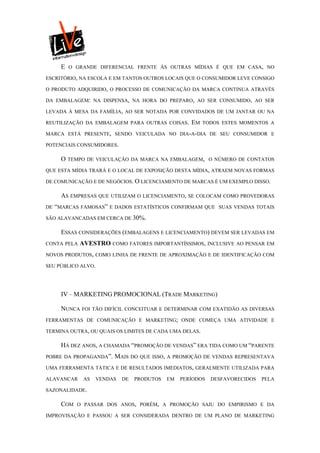 E   O GRANDE DIFERENCIAL FRENTE ÀS OUTRAS MÍDIAS É QUE EM CASA, NO

ESCRITÓRIO, NA ESCOLA E EM TANTOS OUTROS LOCAIS QUE O CONSUMIDOR LEVE CONSIGO

O PRODUTO ADQUIRIDO, O PROCESSO DE COMUNICAÇÃO DA MARCA CONTINUA ATRAVÉS

DA EMBALAGEM: NA DISPENSA, NA HORA DO PREPARO, AO SER CONSUMIDO, AO SER

LEVADA À MESA DA FAMÍLIA, AO SER NOTADA POR CONVIDADOS DE UM JANTAR OU NA

REUTILIZAÇÃO DA EMBALAGEM PARA OUTRAS COISAS.       EM   TODOS ESTES MOMENTOS A

MARCA ESTÁ PRESENTE, SENDO VEICULADA NO DIA-A-DIA DE SEU CONSUMIDOR E

POTENCIAIS CONSUMIDORES.

     O   TEMPO DE VEICULAÇÃO DA MARCA NA EMBALAGEM, O NÚMERO DE CONTATOS

QUE ESTA MÍDIA TRARÁ E O LOCAL DE EXPOSIÇÃO DESTA MÍDIA, ATRAEM NOVAS FORMAS

DE COMUNICAÇÃO E DE NEGÓCIOS. O LICENCIAMENTO DE MARCAS É UM EXEMPLO DISSO.

     AS EMPRESAS QUE UTILIZAM O LICENCIAMENTO, SE COLOCAM COMO PROVEDORAS
DE “MARCAS FAMOSAS” E DADOS ESTATÍSTICOS CONFIRMAM QUE SUAS VENDAS TOTAIS

SÃO ALAVANCADAS EM CERCA DE 30%.

     ESSAS CONSIDERAÇÕES (EMBALAGENS E LICENCIAMENTO) DEVEM SER LEVADAS EM
CONTA PELA   AVESTRO COMO FATORES IMPORTANTÍSSIMOS, INCLUSIVE AO PENSAR EM
NOVOS PRODUTOS, COMO LINHA DE FRENTE DE APROXIMAÇÃO E DE IDENTIFICAÇÃO COM

SEU PÚBLICO ALVO.




     IV – MARKETING PROMOCIONAL (TRADE MARKETING)

     NUNCA FOI TÃO DIFÍCIL CONCEITUAR E DETERMINAR COM EXATIDÃO AS DIVERSAS
FERRAMENTAS DE COMUNICAÇÃO E MARKETING; ONDE COMEÇA UMA ATIVIDADE E

TERMINA OUTRA, OU QUAIS OS LIMITES DE CADA UMA DELAS.

     HÁ DEZ ANOS, A CHAMADA “PROMOÇÃO DE VENDAS” ERA TIDA COMO UM “PARENTE
POBRE DA PROPAGANDA”.   MAIS DO   QUE ISSO, A PROMOÇÃO DE VENDAS REPRESENTAVA

UMA FERRAMENTA TÁTICA E DE RESULTADOS IMEDIATOS, GERALMENTE UTILIZADA PARA

ALAVANCAR     AS   VENDAS   DE   PRODUTOS   EM   PERÍODOS   DESFAVORECIDOS   PELA

SAZONALIDADE.

     COM   O PASSAR DOS ANOS, PORÉM, A PROMOÇÃO SAIU DO EMPIRISMO E DA

IMPROVISAÇÃO E PASSOU A SER CONSIDERADA DENTRO DE UM PLANO DE MARKETING
 