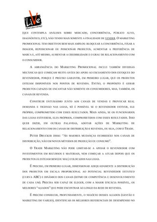 (QUE   CONTEMPLA          ANÁLISES      SOBRE   MERCADO,   CONCORRÊNCIA,    PÚBLICO   ALVO,

DIAGNÓSTICO, ETC), NÃO TENDO MAIS SOMENTE A FINALIDADE DE VENDER. O MARKETING

PROMOCIONAL TEM OBJETIVOS BEM MAIS AMPLOS: BLOQUEAR A CONCORRÊNCIA, FIXAR A

IMAGEM, REPOSICIONAR OU POSICIONAR PRODUTOS, AUMENTAR A PREFERÊNCIA DE

MARCA E, ATÉ MESMO, AUMENTAR A CREDIBILIDADE E O GRAU DE RELACIONAMENTO COM

O CONSUMIDOR.

       A    ABRANGÊNCIA DO         MARKETING PROMOCIONAL          INCLUI TAMBÉM DIVERSAS

MECÂNICAS QUE COMEÇAM MUITO ANTES DO APOIO AO ESCOAMENTO DOS ESTOQUES DO

REVENDEDOR, PORQUE É PRECISO GARANTIR, EM PRIMEIRO LUGAR, QUE OS PRODUTOS

ESTEJAM DISPONÍVEIS NOS PONTOS DE REVENDA.                   ENTÃO,   O PROPÓSITO É GERAR

PRODUTOS CAPAZES DE ENCANTAR NÃO SOMENTE OS CONSUMIDORES, MAS, TAMBÉM, OS

CANAIS DE REVENDA.

       CONSTRUIR       ENTUSIASMO JUNTO AOS CANAIS DE VENDAS E PROVOCAR REAL

DEMANDA E TRÁFEGO NAS LOJAS, SÓ É POSSÍVEL SE O REVENDEDOR ESTIVER, ELE

PRÓPRIO, COMPROMETIDO COM ESSES RESULTADOS.                MAIS   AINDA, SE OS FUNCIONÁRIOS

DAS LOJAS ESTIVEREM, ELES PRÓPRIOS, COMPROMETIDOS COM ESSES RESULTADOS. ISSO

QUER       DIZER,    EM    OUTRAS       PALAVRAS,   ADOTAR    AÇÕES    DE   MARKETING   DE

RELACIONAMENTO COM OS CANAIS DE DISTRIBUIÇÃO E REVENDA, OU SEJA, COM O TRADE.

       PETER DRUCKER          DISSE:   “AS   MAIORES MUDANÇAS OCORRERÃO NOS CANAIS DE

DISTRIBUIÇÃO, NÃO EM NOVOS MÉTODOS DE PRODUÇÃO OU CONSUMO”.

       O TRADE MARKETING               NÃO PODE LIMITAR-SE A APOIAR O REVENDEDOR COM

INVESTIMENTOS EM RECURSOS E MATERIAIS, NEM COMEÇAR A ATUAR DEPOIS QUE OS

PRODUTOS JÁ ESTEJAM BEM (OU MAL) COLOCADOS NAS LOJAS.

       É PRECISO, EM PRIMEIRO LUGAR, DIMENSIONAR ADEQUADAMENTE A DISTRIBUIÇÃO
DOS PRODUTOS EM ESCALA PROPORCIONAL AO POTENCIAL REVENDEDOR ESTÁTICO

(CURVA ABC)         E DINÂMICO DOS CANAIS (RITMO DE COMPETÊNCIA E DESENVOLVIMENTO

DE CADA UM).        PRECISA   SER CAPAZ DE ELEGER, COM A MAIOR EFICÁCIA POSSÍVEL, OS

MELHORES “ALIADOS” QUE PODE ENCONTRAR AO LONGO DA REDE DE REVENDA.

       É   PRECISO CONHECER, PROFUNDAMENTE, O NEGÓCIO DESSES ALIADOS (GESTÃO E

MARKETING DO VAREJO), IDENTIFICAR OS MELHORES REFERENCIAIS DE DESEMPENHO NO
 