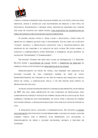 VAREJO E GANHAR CONDIÇÕES PARA DIALOGAR SEMPRE EM ALTO NÍVEL COM ELES PARA

ORIENTAR, APOIAR E ESTIMULAR CADA REVENDEDOR EM DIREÇÃO A ESSE NÍVEL DE

EXCELÊNCIA. INTERESSANTE E MELHOR AINDA, IDENTIFICAR PARCEIROS QUE TENHAM

UMA BASE DE CLIENTES EM VÁRIOS NICHOS, COM ESTRATÉGIA DE SEGMENTAÇÃO DA

FORÇA DE VENDAS E COM ATUAÇÃO EM CANAIS ALTERNATIVOS.

        O   GRANDE DILEMA ENTÃO É CRIAR VALOR E RELEVÂNCIA, TANTO PARA OS

PRODUTOS DA EMPRESA QUANTO PARA O REVENDEDOR.              ATUAR    COMO UM AUTÊNTICO

“ALIADO”      SIGNIFICA A PREOCUPAÇÃO CONSTANTE COM O DESENVOLVIMENTO DOS

NEGÓCIOS DE SEU PARCEIRO E NA GERAÇÃO DE SEUS LUCROS.               DE    OUTRA FORMA, O

CONCEITO E COMPORTAMENTO ENTRE INDÚSTRIA X              COMÉRCIO,   FICARÁ RESTRITO ÀS

FIGURAS DE “VENDEDORES” X “COMPRADORES”.

        EM   RESUMO:   VENDER      POR MEIO DOS CANAIS DE DISTRIBUIÇÃO É O PRINCÍPIO.

QUANTO       MAIOR A QUANTIDADE DE CANAIS, MAIOR A COBERTURA DE MERCADO DA

EMPRESA E MAIS ALTOS OS ÍNDICES DE CRESCIMENTO DE SUAS VENDAS.

        ESPECIFICAMENTE   NO PONTO DE VENDA, NÃO PODEMOS NOS ESQUECER QUE

ESTAMOS       FALANDO     DE       UMA   VARIEDADE    ENORME   DE    TIPOS    DE   LOJAS.

INDEPENDENTEMENTE       DO TAMANHO OU DO TIPO DE PÚBLICO QUE FREQUENTA AQUELE

PONTO DE VENDA, A COMUNICAÇÃO VISUAL É UM DOS PONTOS MAIS FORTES NA

PROPAGANDA DE UMA LOJA.

        ALÉM DE AJUDAR NO POSICIONAMENTO E EXPOSIÇÃO DOS PRODUTOS, OS MATERIAIS
DE   PDV     SÃO UMA ARMA IMPORTANTE DE UMA CAMPANHA DE PROPAGANDA PARA

COMPLEMENTAR O DESEJO E INTENÇÃO DE COMPRA CRIADA POR SUA DIVULGAÇÃO.               ELES
LEMBRAM E REFORÇAM AOS CONSUMIDORES, NO LOCAL ONDE A DECISÃO DE COMPRA

ESTÁ SENDO TOMADA, A MENSAGEM PUBLICITÁRIA VISTA POR ELES ANTES DE ENTRAR NA

LOJA.

        A   MENSAGEM VISUAL ANTECEDE À EXPERIMENTAÇÃO.         NO    ENTANTO, O DESIGN

SOLITARIAMENTE NÃO CONVENCE O CONSUMIDOR SOBRE A ESCOLHA DA MARCA, MAS SIM

COMBINA       FORÇAS    COM    O    PRODUTO,   SUAS   PROMOÇÕES,    SUA    QUALIDADE,   O

POSICIONAMENTO DE PREÇO E QUANDO NECESSÁRIO, REFORÇA O DISCURSO DO

VENDEDOR.
 